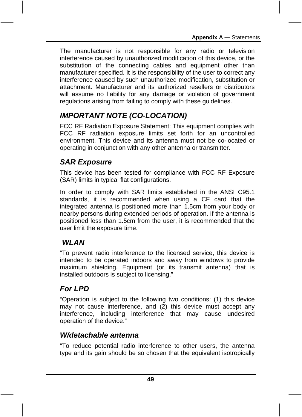 Appendix A — Statements The manufacturer is not responsible for any radio or television interference caused by unauthorized modification of this device, or the substitution of the connecting cables and equipment other than manufacturer specified. It is the responsibility of the user to correct any interference caused by such unauthorized modification, substitution or attachment. Manufacturer and its authorized resellers or distributors will assume no liability for any damage or violation of government regulations arising from failing to comply with these guidelines. IMPORTANT NOTE (CO-LOCATION) FCC RF Radiation Exposure Statement: This equipment complies with FCC RF radiation exposure limits set forth for an uncontrolled environment. This device and its antenna must not be co-located or operating in conjunction with any other antenna or transmitter. SAR Exposure This device has been tested for compliance with FCC RF Exposure (SAR) limits in typical flat configurations. In order to comply with SAR limits established in the ANSI C95.1 standards, it is recommended when using a CF card that the integrated antenna is positioned more than 1.5cm from your body or nearby persons during extended periods of operation. If the antenna is positioned less than 1.5cm from the user, it is recommended that the user limit the exposure time.  WLAN “To prevent radio interference to the licensed service, this device is intended to be operated indoors and away from windows to provide maximum shielding. Equipment (or its transmit antenna) that is installed outdoors is subject to licensing.” For LPD “Operation is subject to the following two conditions: (1) this device may not cause interference, and (2) this device must accept any interference, including interference that may cause undesired operation of the device.”  W/detachable antenna “To reduce potential radio interference to other users, the antenna type and its gain should be so chosen that the equivalent isotropically 49 