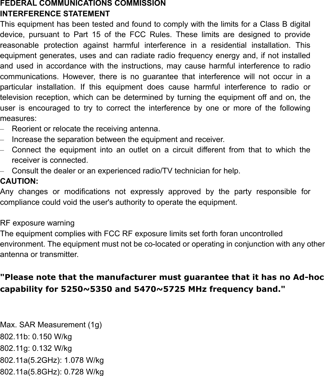 FEDERAL COMMUNICATIONS COMMISSION   INTERFERENCE STATEMENT This equipment has been tested and found to comply with the limits for a Class B digital device, pursuant to Part 15 of the FCC Rules. These limits are designed to provide reasonable protection against harmful interference in a residential installation. This equipment generates, uses and can radiate radio frequency energy and, if not installed and used in accordance with the instructions, may cause harmful interference to radio communications. However, there is no guarantee that interference will not occur in a particular installation. If this equipment does cause harmful interference to radio or television reception, which can be determined by turning the equipment off and on, the user is encouraged to try to correct the interference by one or more of the following measures: –  Reorient or relocate the receiving antenna. –  Increase the separation between the equipment and receiver. –  Connect the equipment into an outlet on a circuit different from that to which the receiver is connected. –  Consult the dealer or an experienced radio/TV technician for help. CAUTION: Any changes or modifications not expressly approved by the party responsible for compliance could void the user&apos;s authority to operate the equipment.  RF exposure warning The equipment complies with FCC RF exposure limits set forth foran uncontrolled environment. The equipment must not be co-located or operating in conjunction with any other antenna or transmitter.  &quot;Please note that the manufacturer must guarantee that it has no Ad-hoc capability for 5250~5350 and 5470~5725 MHz frequency band.&quot;   Max. SAR Measurement (1g) 802.11b: 0.150 W/kg 802.11g: 0.132 W/kg 802.11a(5.2GHz): 1.078 W/kg 802.11a(5.8GHz): 0.728 W/kg 