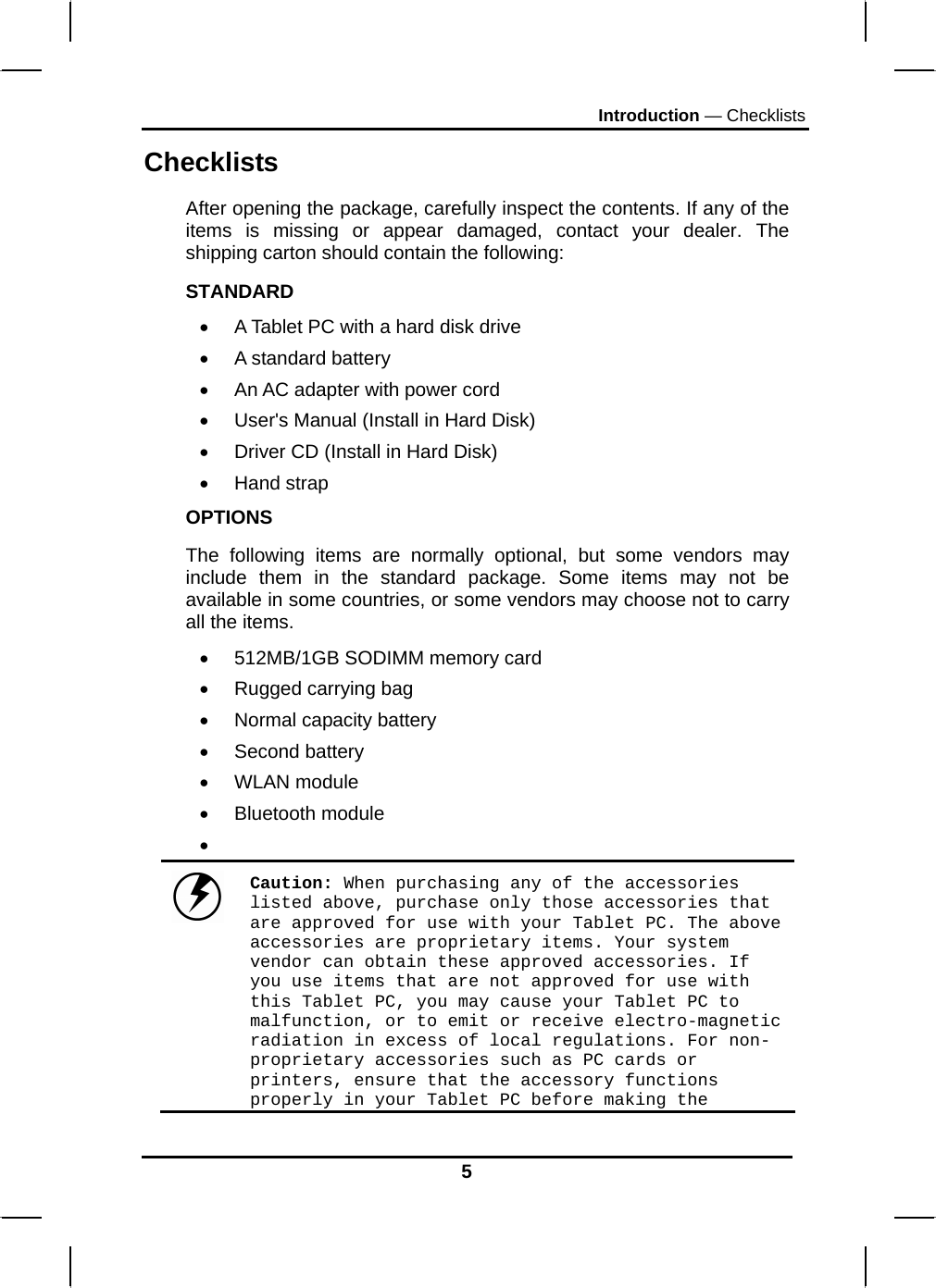 Introduction — Checklists Checklists After opening the package, carefully inspect the contents. If any of the items is missing or appear damaged, contact your dealer. The shipping carton should contain the following: STANDARD •  A Tablet PC with a hard disk drive  •  A standard battery •  An AC adapter with power cord •  User&apos;s Manual (Install in Hard Disk) •  Driver CD (Install in Hard Disk) • Hand strap OPTIONS The following items are normally optional, but some vendors may include them in the standard package. Some items may not be available in some countries, or some vendors may choose not to carry all the items. •  512MB/1GB SODIMM memory card •  Rugged carrying bag  •  Normal capacity battery • Second battery • WLAN module • Bluetooth module •   Caution: When purchasing any of the accessories listed above, purchase only those accessories that are approved for use with your Tablet PC. The above accessories are proprietary items. Your system vendor can obtain these approved accessories. If you use items that are not approved for use with this Tablet PC, you may cause your Tablet PC to malfunction, or to emit or receive electro-magnetic radiation in excess of local regulations. For non-proprietary accessories such as PC cards or printers, ensure that the accessory functions properly in your Tablet PC before making the 5 