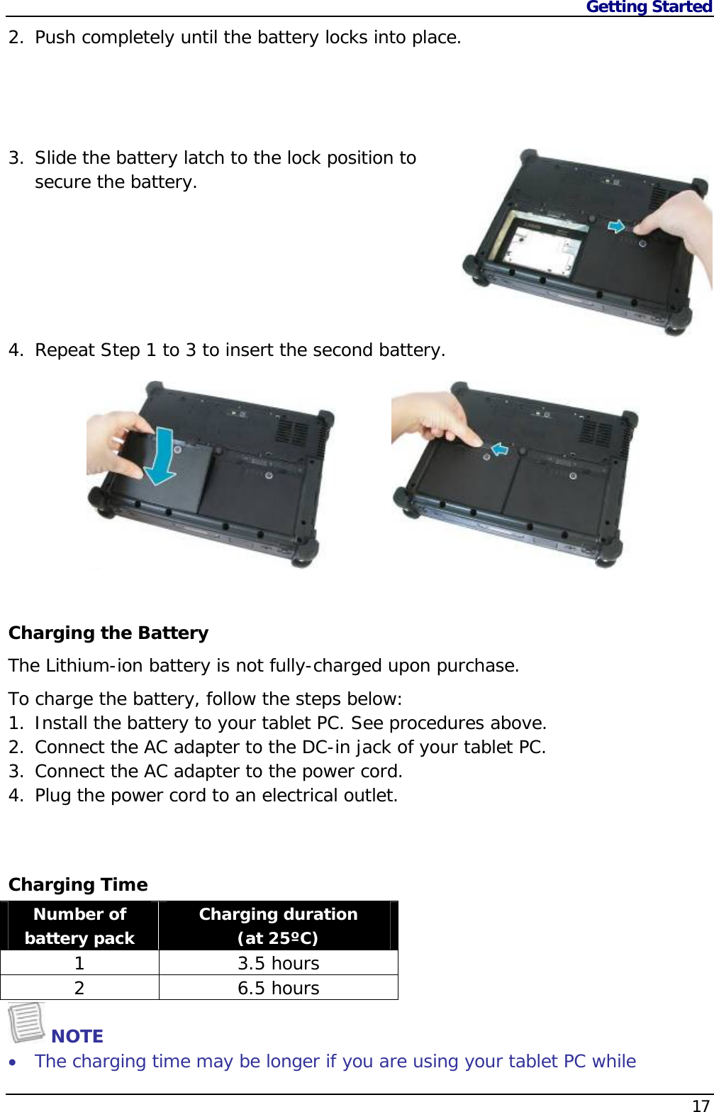 Getting Started    172. Push completely until the battery locks into place.     3. Slide the battery latch to the lock position to secure the battery.       4. Repeat Step 1 to 3 to insert the second battery.           Charging the Battery The Lithium-ion battery is not fully-charged upon purchase.  To charge the battery, follow the steps below: 1. Install the battery to your tablet PC. See procedures above. 2. Connect the AC adapter to the DC-in jack of your tablet PC. 3. Connect the AC adapter to the power cord. 4. Plug the power cord to an electrical outlet.   Charging Time Number of battery pack  Charging duration  (at 25ºC) 1 3.5 hours 2 6.5 hours  NOTE  The charging time may be longer if you are using your tablet PC while 