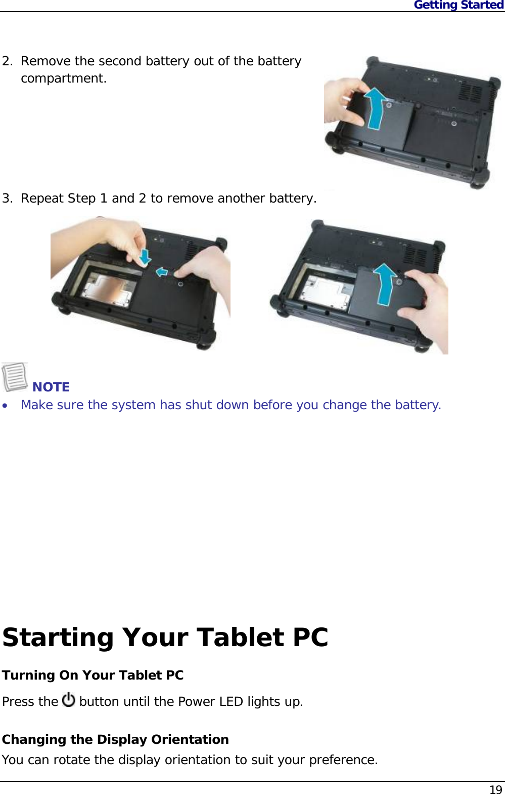 Getting Started    19  2. Remove the second battery out of the battery compartment.        3. Repeat Step 1 and 2 to remove another battery.           NOTE  Make sure the system has shut down before you change the battery.             Starting Your Tablet PC Turning On Your Tablet PC Press the   button until the Power LED lights up.Changing the Display Orientation You can rotate the display orientation to suit your preference.  