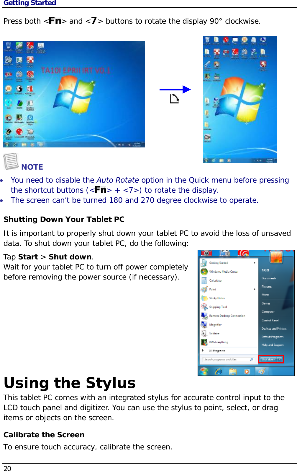 Getting Started 20  Press both &lt; &gt; and &lt;7&gt; buttons to rotate the display 90° clockwise.       NOTE  You need to disable the Auto Rotate option in the Quick menu before pressing the shortcut buttons (&lt; &gt; + &lt;7&gt;) to rotate the display.  The screen can’t be turned 180 and 270 degree clockwise to operate. Shutting Down Your Tablet PC It is important to properly shut down your tablet PC to avoid the loss of unsaved data. To shut down your tablet PC, do the following: Tap Start &gt; Shut down. Wait for your tablet PC to turn off power completely before removing the power source (if necessary).      Using the Stylus This tablet PC comes with an integrated stylus for accurate control input to the LCD touch panel and digitizer. You can use the stylus to point, select, or drag items or objects on the screen.Calibrate the Screen To ensure touch accuracy, calibrate the screen. 