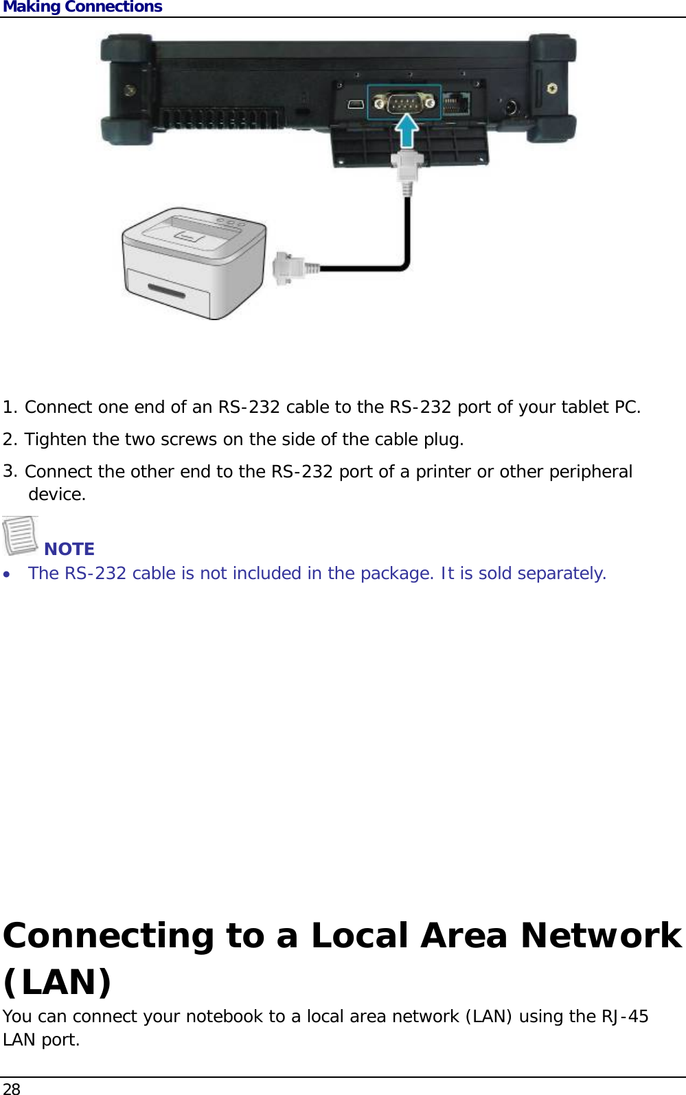 Making Connections 28    1. Connect one end of an RS-232 cable to the RS-232 port of your tablet PC. 2. Tighten the two screws on the side of the cable plug. 3. Connect the other end to the RS-232 port of a printer or other peripheral device.  NOTE  The RS-232 cable is not included in the package. It is sold separately.   Connecting to a Local Area Network (LAN) You can connect your notebook to a local area network (LAN) using the RJ-45 LAN port.  