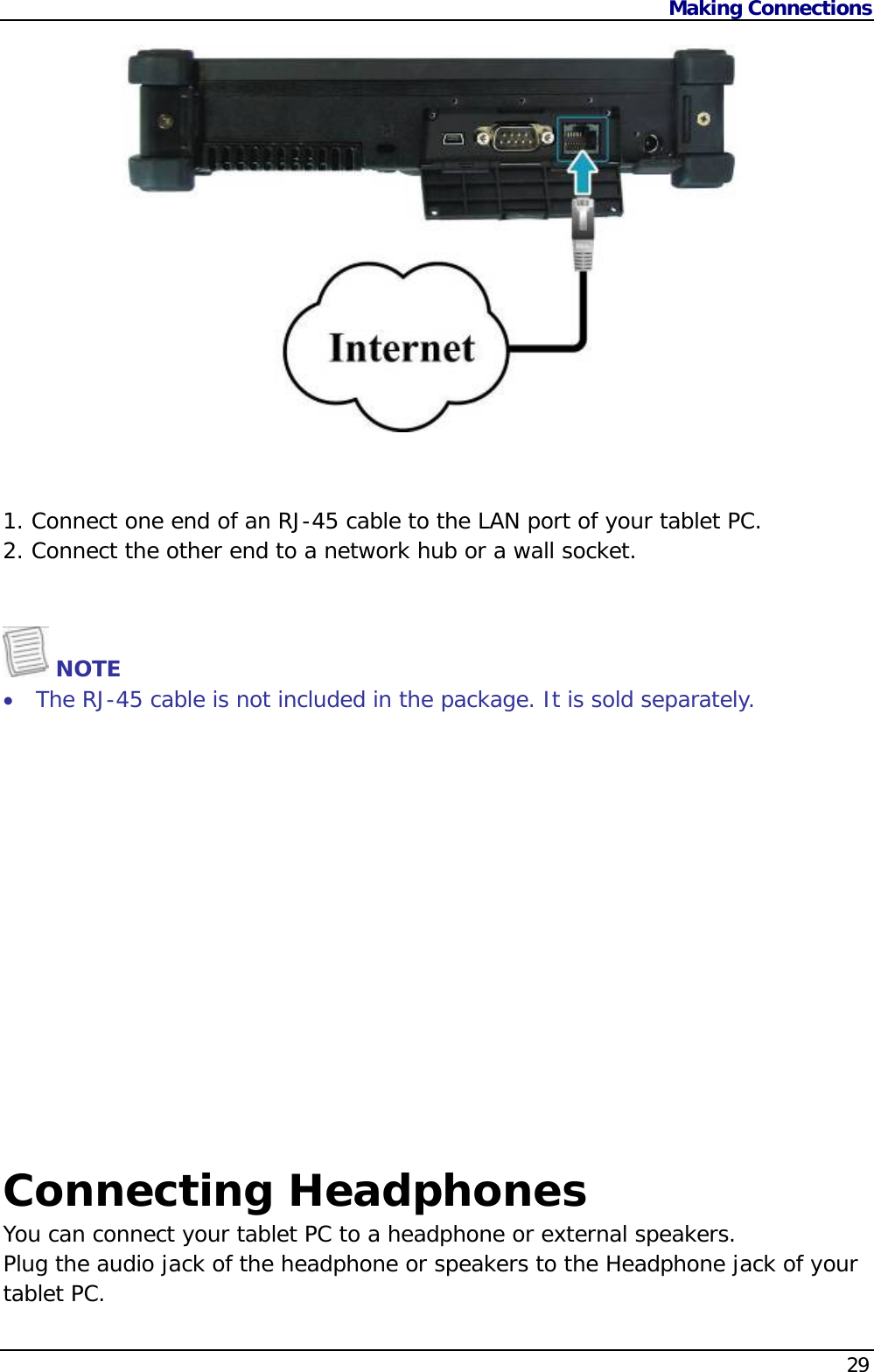Making Connections    29   1. Connect one end of an RJ-45 cable to the LAN port of your tablet PC. 2. Connect the other end to a network hub or a wall socket.     NOTE  The RJ-45 cable is not included in the package. It is sold separately.  Connecting Headphones You can connect your tablet PC to a headphone or external speakers.  Plug the audio jack of the headphone or speakers to the Headphone jack of your tablet PC.   