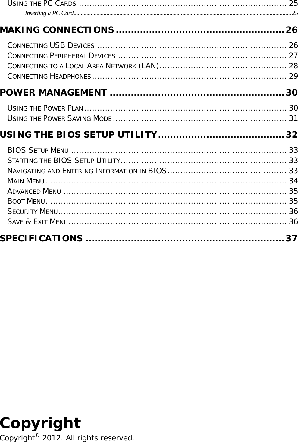                                                                                                                                    USING THE PC CARDS ................................................................................ 25Inserting a PC Card........................................................................................................................................................25MAKING CONNECTIONS........................................................26CONNECTING USB DEVICES ......................................................................... 26CONNECTING PERIPHERAL DEVICES ................................................................. 27CONNECTING TO A LOCAL AREA NETWORK (LAN)................................................. 28CONNECTING HEADPHONES........................................................................... 29POWER MANAGEMENT ..........................................................30USING THE POWER PLAN.............................................................................. 30USING THE POWER SAVING MODE................................................................... 31USING THE BIOS SETUP UTILITY..........................................32BIOS SETUP MENU ................................................................................... 33STARTING THE BIOS SETUP UTILITY................................................................ 33NAVIGATING AND ENTERING INFORMATION IN BIOS.............................................. 33MAIN MENU............................................................................................. 34ADVANCED MENU ...................................................................................... 35BOOT MENU............................................................................................. 35SECURITY MENU........................................................................................ 36SAVE &amp; EXIT MENU.................................................................................... 36SPECIFICATIONS ..................................................................37        Copyright Copyright© 2012. All rights reserved. 
