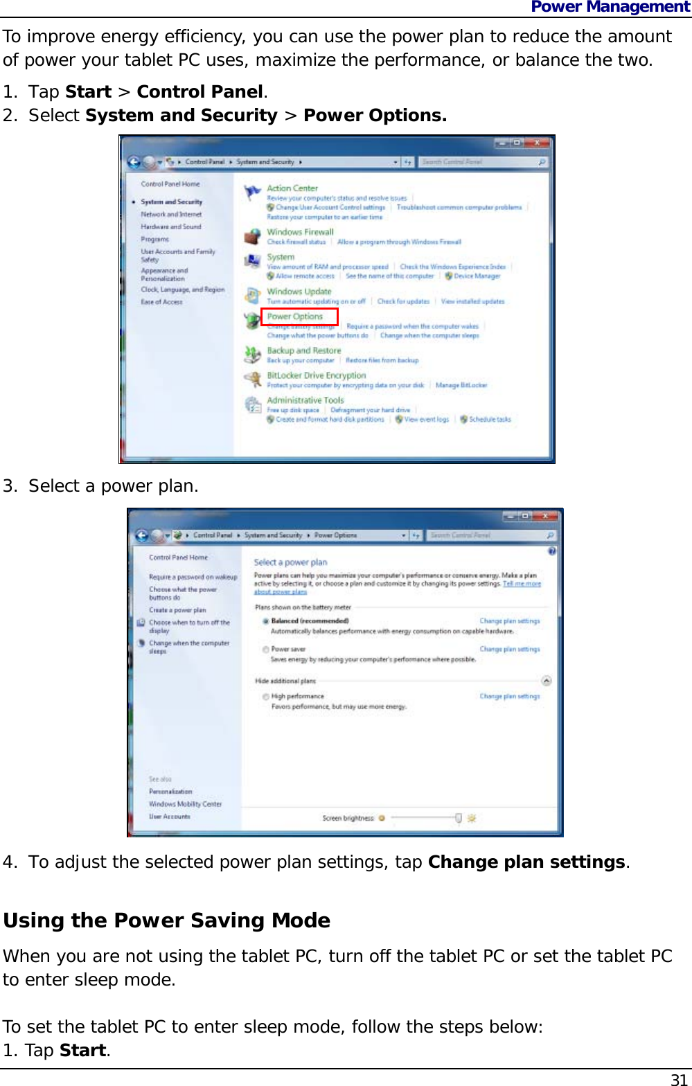 Power Management    31To improve energy efficiency, you can use the power plan to reduce the amount of power your tablet PC uses, maximize the performance, or balance the two.  1. Tap Start &gt; Control Panel. 2. Select System and Security &gt; Power Options. 3. Select a power plan.                4. To adjust the selected power plan settings, tap Change plan settings.  Using the Power Saving Mode When you are not using the tablet PC, turn off the tablet PC or set the tablet PC to enter sleep mode.   To set the tablet PC to enter sleep mode, follow the steps below: 1. Tap Start. 