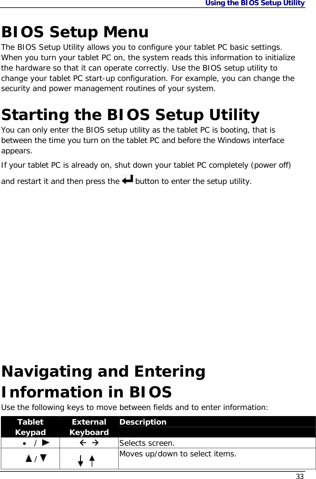 Using the BIOS Setup Utility    33 BIOS Setup Menu The BIOS Setup Utility allows you to configure your tablet PC basic settings. When you turn your tablet PC on, the system reads this information to initialize the hardware so that it can operate correctly. Use the BIOS setup utility to change your tablet PC start-up configuration. For example, you can change the security and power management routines of your system.  Starting the BIOS Setup Utility You can only enter the BIOS setup utility as the tablet PC is booting, that is between the time you turn on the tablet PC and before the Windows interface appears.   If your tablet PC is already on, shut down your tablet PC completely (power off) and restart it and then press the   button to enter the setup utility.                 Navigating and Entering Information in BIOS Use the following keys to move between fields and to enter information: Tablet Keypad  External Keyboard  Description  /       Selects screen.  /     Moves up/down to select items.  