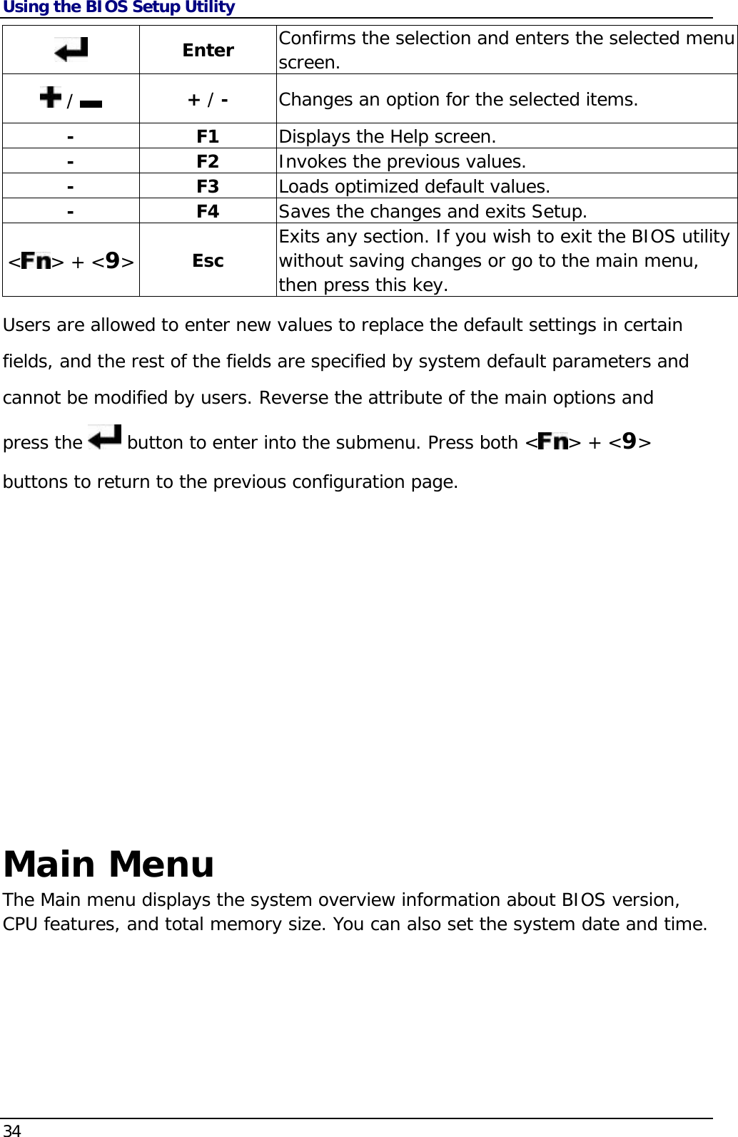 Using the BIOS Setup Utility 34   Enter  Confirms the selection and enters the selected menu screen.  /    + / -  Changes an option for the selected items. - F1 Displays the Help screen. - F2 Invokes the previous values. - F3 Loads optimized default values. - F4 Saves the changes and exits Setup. &lt;&gt; + &lt;9&gt; Esc  Exits any section. If you wish to exit the BIOS utility without saving changes or go to the main menu, then press this key. Users are allowed to enter new values to replace the default settings in certain fields, and the rest of the fields are specified by system default parameters and cannot be modified by users. Reverse the attribute of the main options and press the   button to enter into the submenu. Press both &lt; &gt; + &lt;9&gt; buttons to return to the previous configuration page.               Main Menu The Main menu displays the system overview information about BIOS version, CPU features, and total memory size. You can also set the system date and time. 