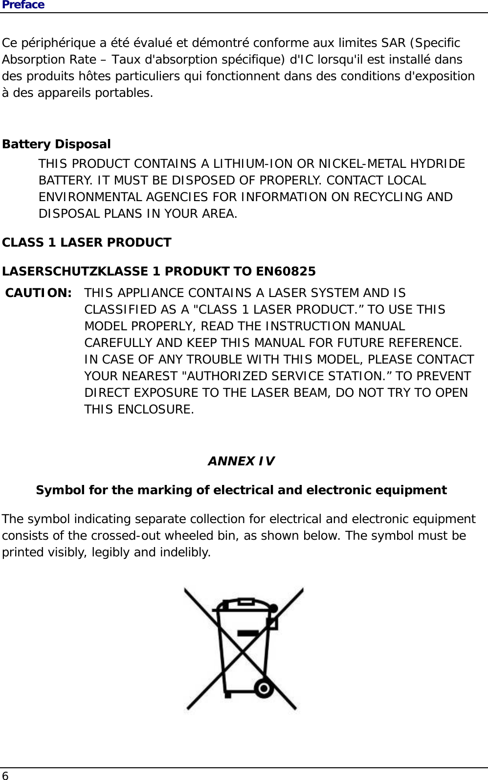 Preface 6   Ce périphérique a été évalué et démontré conforme aux limites SAR (Specific Absorption Rate – Taux d&apos;absorption spécifique) d&apos;IC lorsqu&apos;il est installé dans des produits hôtes particuliers qui fonctionnent dans des conditions d&apos;exposition à des appareils portables. Battery Disposal THIS PRODUCT CONTAINS A LITHIUM-ION OR NICKEL-METAL HYDRIDE BATTERY. IT MUST BE DISPOSED OF PROPERLY. CONTACT LOCAL ENVIRONMENTAL AGENCIES FOR INFORMATION ON RECYCLING AND DISPOSAL PLANS IN YOUR AREA. CLASS 1 LASER PRODUCT LASERSCHUTZKLASSE 1 PRODUKT TO EN60825 CAUTION:  THIS APPLIANCE CONTAINS A LASER SYSTEM AND IS CLASSIFIED AS A &quot;CLASS 1 LASER PRODUCT.” TO USE THIS MODEL PROPERLY, READ THE INSTRUCTION MANUAL CAREFULLY AND KEEP THIS MANUAL FOR FUTURE REFERENCE. IN CASE OF ANY TROUBLE WITH THIS MODEL, PLEASE CONTACT YOUR NEAREST &quot;AUTHORIZED SERVICE STATION.” TO PREVENT DIRECT EXPOSURE TO THE LASER BEAM, DO NOT TRY TO OPEN THIS ENCLOSURE.   ANNEX IV Symbol for the marking of electrical and electronic equipment The symbol indicating separate collection for electrical and electronic equipment consists of the crossed-out wheeled bin, as shown below. The symbol must be printed visibly, legibly and indelibly.          