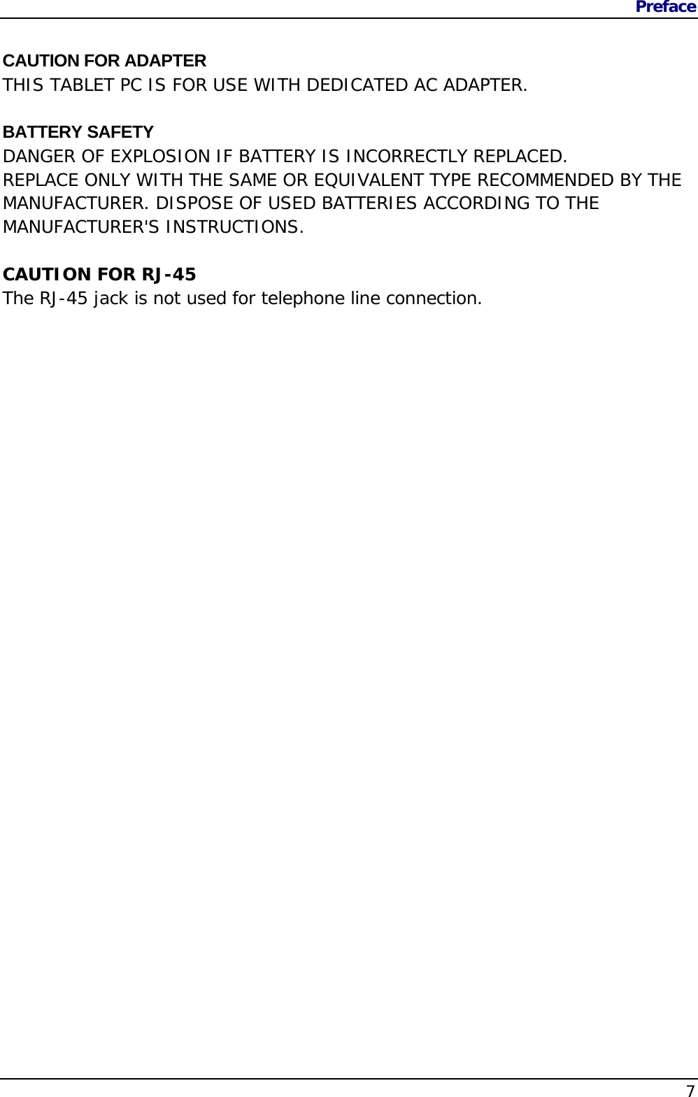 Preface    7 CAUTION FOR ADAPTER THIS TABLET PC IS FOR USE WITH DEDICATED AC ADAPTER.  BATTERY SAFETY DANGER OF EXPLOSION IF BATTERY IS INCORRECTLY REPLACED. REPLACE ONLY WITH THE SAME OR EQUIVALENT TYPE RECOMMENDED BY THE MANUFACTURER. DISPOSE OF USED BATTERIES ACCORDING TO THE MANUFACTURER&apos;S INSTRUCTIONS.  CAUTION FOR RJ-45 The RJ-45 jack is not used for telephone line connection. 