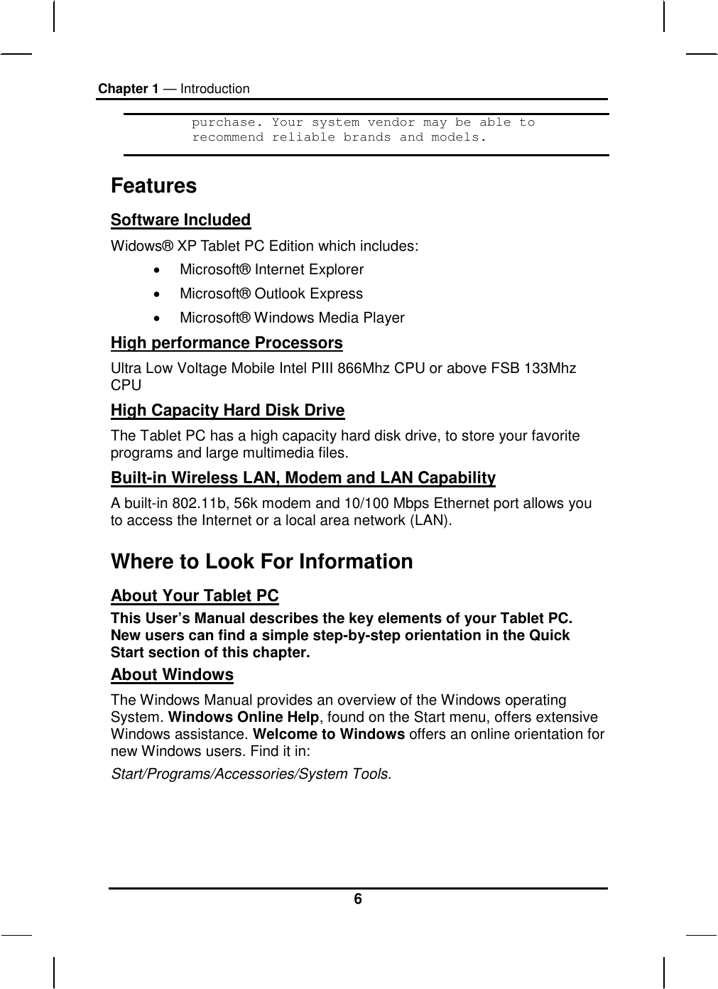 Chapter 1 — Introduction 6 purchase. Your system vendor may be able to recommend reliable brands and models. Features Software Included Widows® XP Tablet PC Edition which includes: •  Microsoft® Internet Explorer •  Microsoft® Outlook Express •  Microsoft® Windows Media Player High performance Processors Ultra Low Voltage Mobile Intel PIII 866Mhz CPU or above FSB 133Mhz CPU High Capacity Hard Disk Drive The Tablet PC has a high capacity hard disk drive, to store your favorite programs and large multimedia files. Built-in Wireless LAN, Modem and LAN Capability A built-in 802.11b, 56k modem and 10/100 Mbps Ethernet port allows you to access the Internet or a local area network (LAN). Where to Look For Information About Your Tablet PC This User’s Manual describes the key elements of your Tablet PC. New users can find a simple step-by-step orientation in the Quick Start section of this chapter. About Windows The Windows Manual provides an overview of the Windows operating System. Windows Online Help, found on the Start menu, offers extensive Windows assistance. Welcome to Windows offers an online orientation for new Windows users. Find it in: Start/Programs/Accessories/System Tools.   