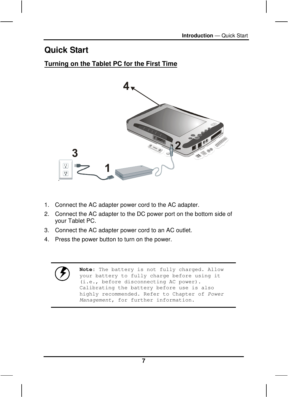 Introduction — Quick Start 7 Quick Start Turning on the Tablet PC for the First Time     1.  Connect the AC adapter power cord to the AC adapter. 2.  Connect the AC adapter to the DC power port on the bottom side of your Tablet PC. 3.  Connect the AC adapter power cord to an AC outlet. 4.  Press the power button to turn on the power.    Note: The battery is not fully charged. Allow your battery to fully charge before using it (i.e., before disconnecting AC power). Calibrating the battery before use is also highly recommended. Refer to Chapter of Power Management, for further information.    