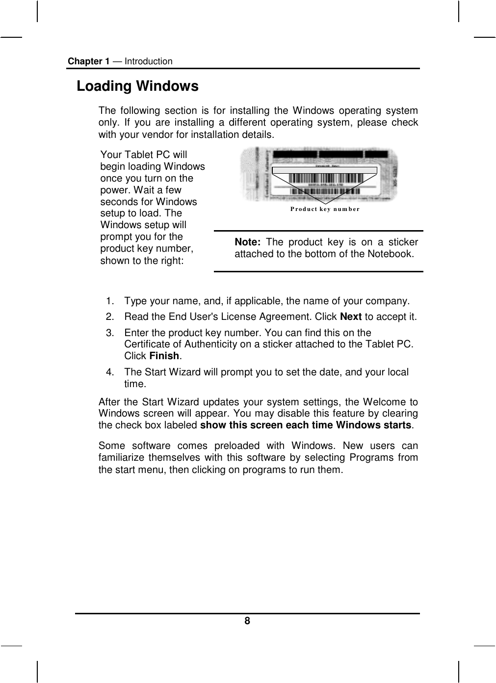 Chapter 1 — Introduction 8 Loading Windows  The following section is for installing the Windows operating system only. If you are installing a different operating system, please check with your vendor for installation details. Product key number  Your Tablet PC will begin loading Windows once you turn on the power. Wait a few seconds for Windows setup to load. The Windows setup will prompt you for the product key number, shown to the right: Note: The product key is on a sticker attached to the bottom of the Notebook.  1.  Type your name, and, if applicable, the name of your company. 2.  Read the End User&apos;s License Agreement. Click Next to accept it. 3.  Enter the product key number. You can find this on the Certificate of Authenticity on a sticker attached to the Tablet PC. Click Finish. 4.  The Start Wizard will prompt you to set the date, and your local time.  After the Start Wizard updates your system settings, the Welcome to Windows screen will appear. You may disable this feature by clearing the check box labeled show this screen each time Windows starts.  Some software comes preloaded with Windows. New users can familiarize themselves with this software by selecting Programs from the start menu, then clicking on programs to run them.       