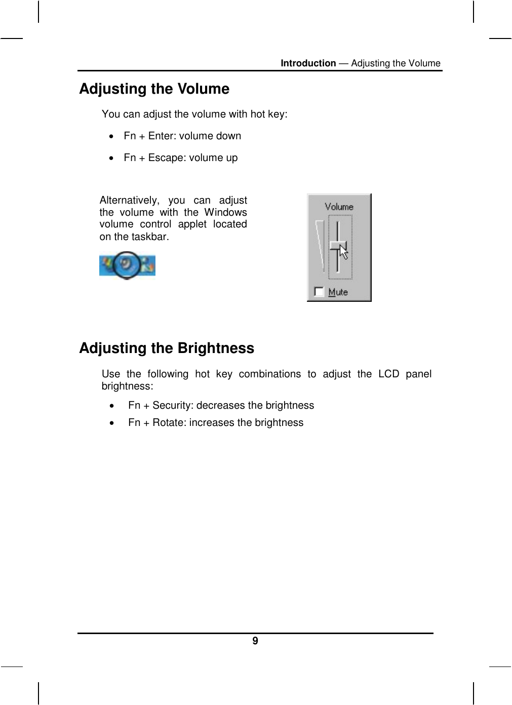 Introduction — Adjusting the Volume 9 Adjusting the Volume You can adjust the volume with hot key: •  Fn + Enter: volume down •  Fn + Escape: volume up  Alternatively, you can adjust the volume with the Windows volume control applet located on the taskbar.     Adjusting the Brightness Use the following hot key combinations to adjust the LCD panel brightness: •  Fn + Security: decreases the brightness •  Fn + Rotate: increases the brightness         