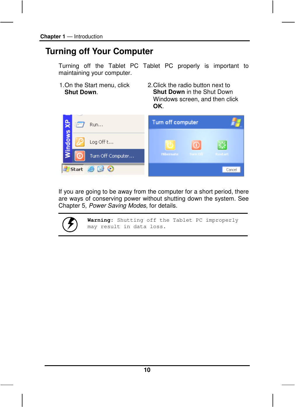 Chapter 1 — Introduction 10 Turning off Your Computer Turning off the Tablet PC Tablet PC properly is important to maintaining your computer.  1. On the Start menu, click Shut Down.  2. Click the radio button next to Shut Down in the Shut Down Windows screen, and then click OK.   If you are going to be away from the computer for a short period, there are ways of conserving power without shutting down the system. See Chapter 5, Power Saving Modes, for details.   Warning: Shutting off the Tablet PC improperly may result in data loss.   