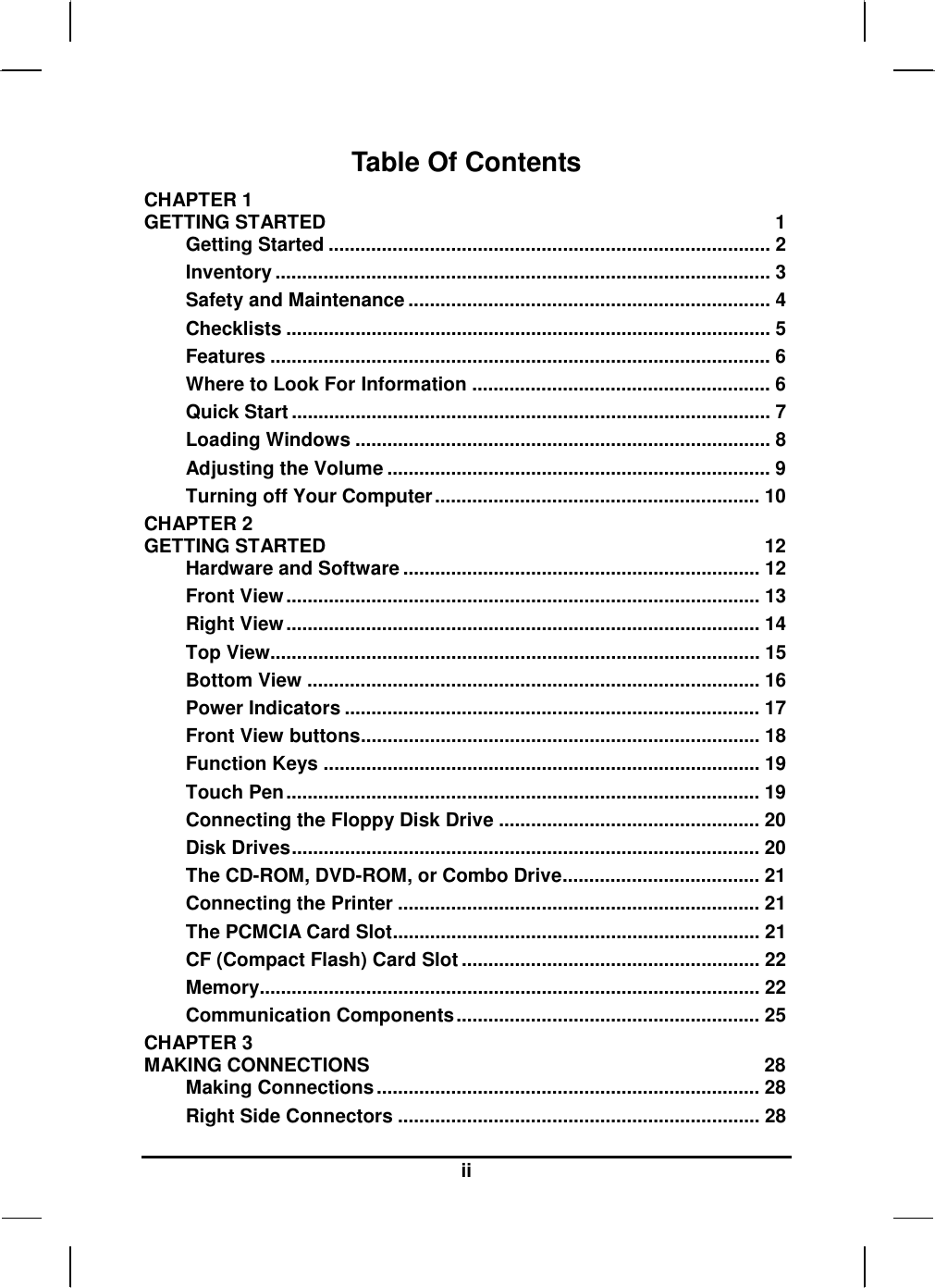  ii Table Of Contents CHAPTER 1   GETTING STARTED  1 Getting Started ................................................................................... 2 Inventory ............................................................................................. 3 Safety and Maintenance .................................................................... 4 Checklists ........................................................................................... 5 Features .............................................................................................. 6 Where to Look For Information ........................................................ 6 Quick Start .......................................................................................... 7 Loading Windows .............................................................................. 8 Adjusting the Volume ........................................................................ 9 Turning off Your Computer............................................................. 10 CHAPTER 2   GETTING STARTED  12 Hardware and Software ................................................................... 12 Front View......................................................................................... 13 Right View......................................................................................... 14 Top View............................................................................................ 15 Bottom View ..................................................................................... 16 Power Indicators .............................................................................. 17 Front View buttons........................................................................... 18 Function Keys .................................................................................. 19 Touch Pen......................................................................................... 19 Connecting the Floppy Disk Drive ................................................. 20 Disk Drives........................................................................................ 20 The CD-ROM, DVD-ROM, or Combo Drive..................................... 21 Connecting the Printer .................................................................... 21 The PCMCIA Card Slot..................................................................... 21 CF (Compact Flash) Card Slot ........................................................ 22 Memory.............................................................................................. 22 Communication Components......................................................... 25 CHAPTER 3   MAKING CONNECTIONS  28 Making Connections........................................................................ 28 Right Side Connectors .................................................................... 28 