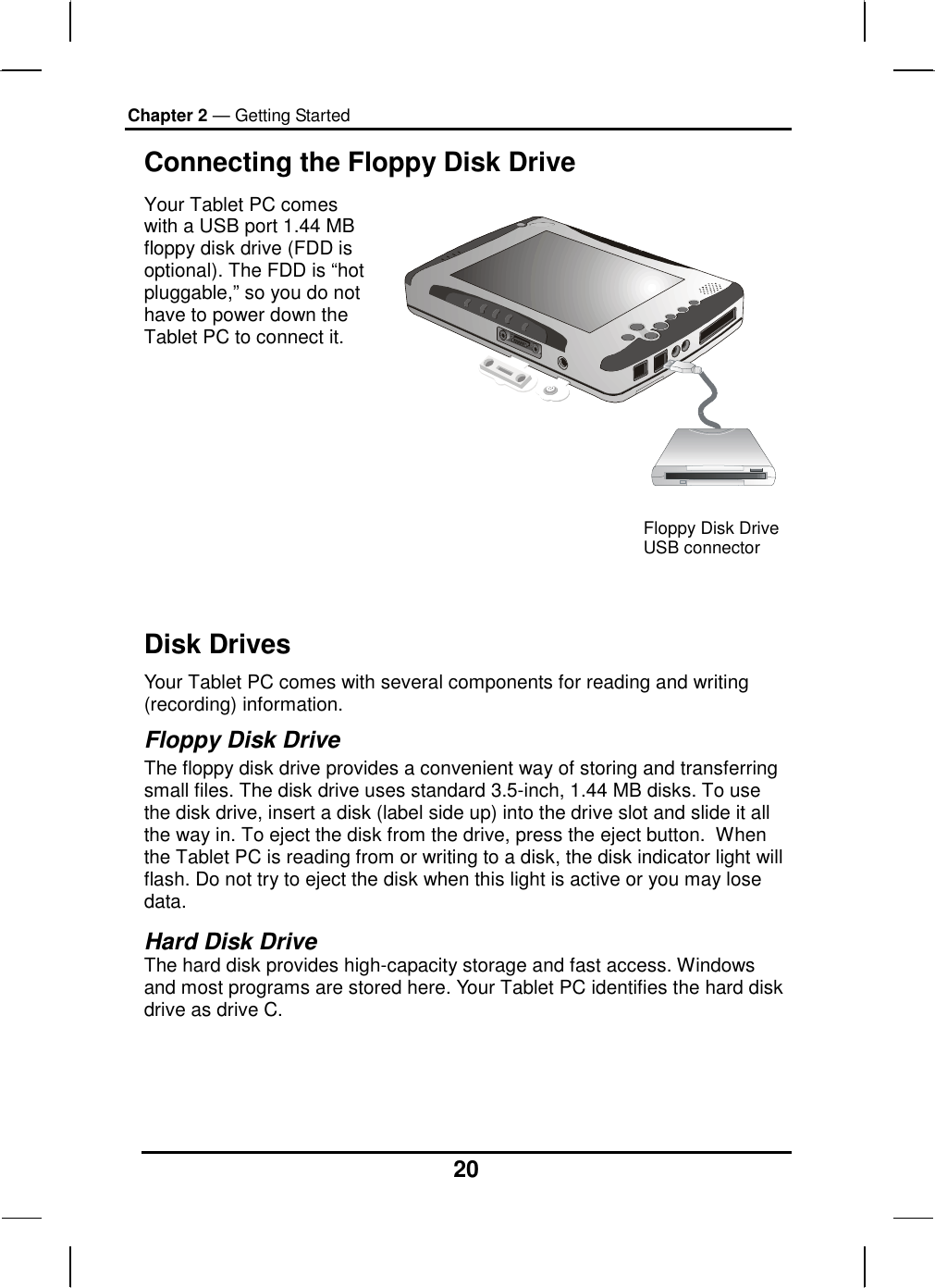 Chapter 2 — Getting Started 20 Connecting the Floppy Disk Drive Your Tablet PC comes with a USB port 1.44 MB floppy disk drive (FDD is optional). The FDD is “hot pluggable,” so you do not have to power down the Tablet PC to connect it.   Disk Drives Your Tablet PC comes with several components for reading and writing (recording) information. Floppy Disk Drive The floppy disk drive provides a convenient way of storing and transferring small files. The disk drive uses standard 3.5-inch, 1.44 MB disks. To use the disk drive, insert a disk (label side up) into the drive slot and slide it all the way in. To eject the disk from the drive, press the eject button.  When the Tablet PC is reading from or writing to a disk, the disk indicator light will flash. Do not try to eject the disk when this light is active or you may lose data.  Hard Disk Drive The hard disk provides high-capacity storage and fast access. Windows and most programs are stored here. Your Tablet PC identifies the hard disk drive as drive C.     Floppy Disk Drive USB connector 