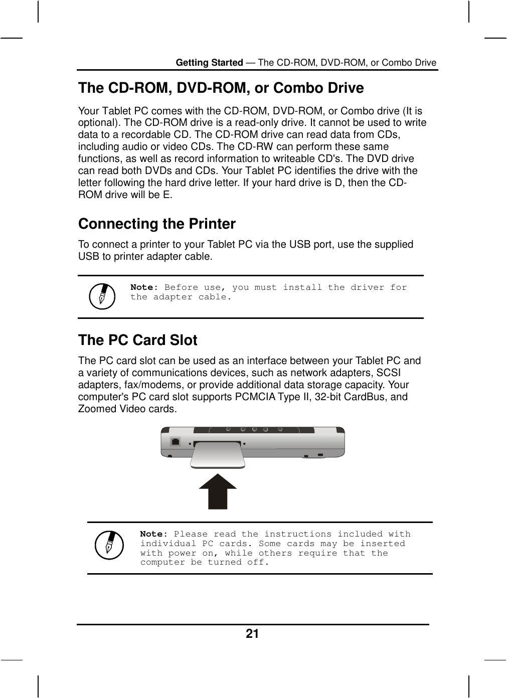 Getting Started — The CD-ROM, DVD-ROM, or Combo Drive 21 The CD-ROM, DVD-ROM, or Combo Drive Your Tablet PC comes with the CD-ROM, DVD-ROM, or Combo drive (It is optional). The CD-ROM drive is a read-only drive. It cannot be used to write data to a recordable CD. The CD-ROM drive can read data from CDs, including audio or video CDs. The CD-RW can perform these same functions, as well as record information to writeable CD&apos;s. The DVD drive can read both DVDs and CDs. Your Tablet PC identifies the drive with the letter following the hard drive letter. If your hard drive is D, then the CD-ROM drive will be E. Connecting the Printer To connect a printer to your Tablet PC via the USB port, use the supplied USB to printer adapter cable.   Note: Before use, you must install the driver for the adapter cable. The PC Card Slot The PC card slot can be used as an interface between your Tablet PC and a variety of communications devices, such as network adapters, SCSI adapters, fax/modems, or provide additional data storage capacity. Your computer&apos;s PC card slot supports PCMCIA Type II, 32-bit CardBus, and Zoomed Video cards.    Note: Please read the instructions included with individual PC cards. Some cards may be inserted with power on, while others require that the computer be turned off. 