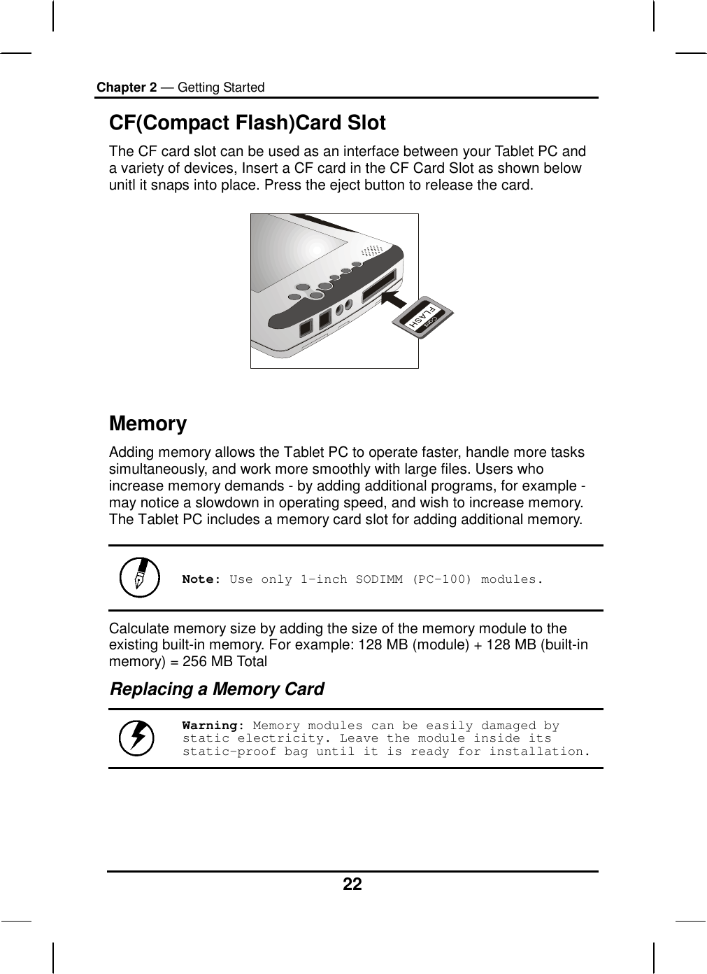 Chapter 2 — Getting Started 22 CF(Compact Flash)Card Slot The CF card slot can be used as an interface between your Tablet PC and a variety of devices, Insert a CF card in the CF Card Slot as shown below unitl it snaps into place. Press the eject button to release the card.     Memory Adding memory allows the Tablet PC to operate faster, handle more tasks simultaneously, and work more smoothly with large files. Users who increase memory demands - by adding additional programs, for example - may notice a slowdown in operating speed, and wish to increase memory. The Tablet PC includes a memory card slot for adding additional memory.    Note: Use only 1-inch SODIMM (PC-100) modules. Calculate memory size by adding the size of the memory module to the existing built-in memory. For example: 128 MB (module) + 128 MB (built-in memory) = 256 MB Total Replacing a Memory Card  Warning: Memory modules can be easily damaged by static electricity. Leave the module inside its static-proof bag until it is ready for installation.    