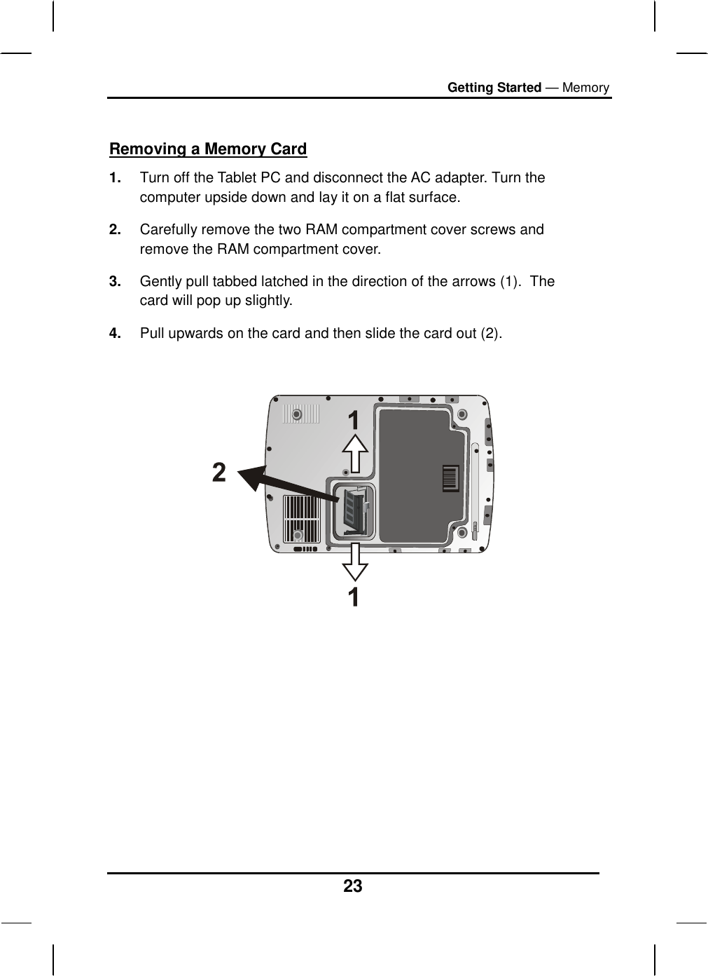 Getting Started — Memory 23  Removing a Memory Card 1.  Turn off the Tablet PC and disconnect the AC adapter. Turn the computer upside down and lay it on a flat surface.  2.  Carefully remove the two RAM compartment cover screws and remove the RAM compartment cover. 3.  Gently pull tabbed latched in the direction of the arrows (1).  The card will pop up slightly. 4.  Pull upwards on the card and then slide the card out (2).              