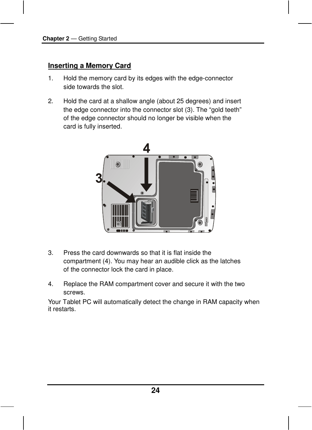 Chapter 2 — Getting Started 24  Inserting a Memory Card 1.  Hold the memory card by its edges with the edge-connector side towards the slot.  2.  Hold the card at a shallow angle (about 25 degrees) and insert the edge connector into the connector slot (3). The “gold teeth” of the edge connector should no longer be visible when the card is fully inserted.     3.  Press the card downwards so that it is flat inside the compartment (4). You may hear an audible click as the latches of the connector lock the card in place. 4.  Replace the RAM compartment cover and secure it with the two screws. Your Tablet PC will automatically detect the change in RAM capacity when it restarts.        