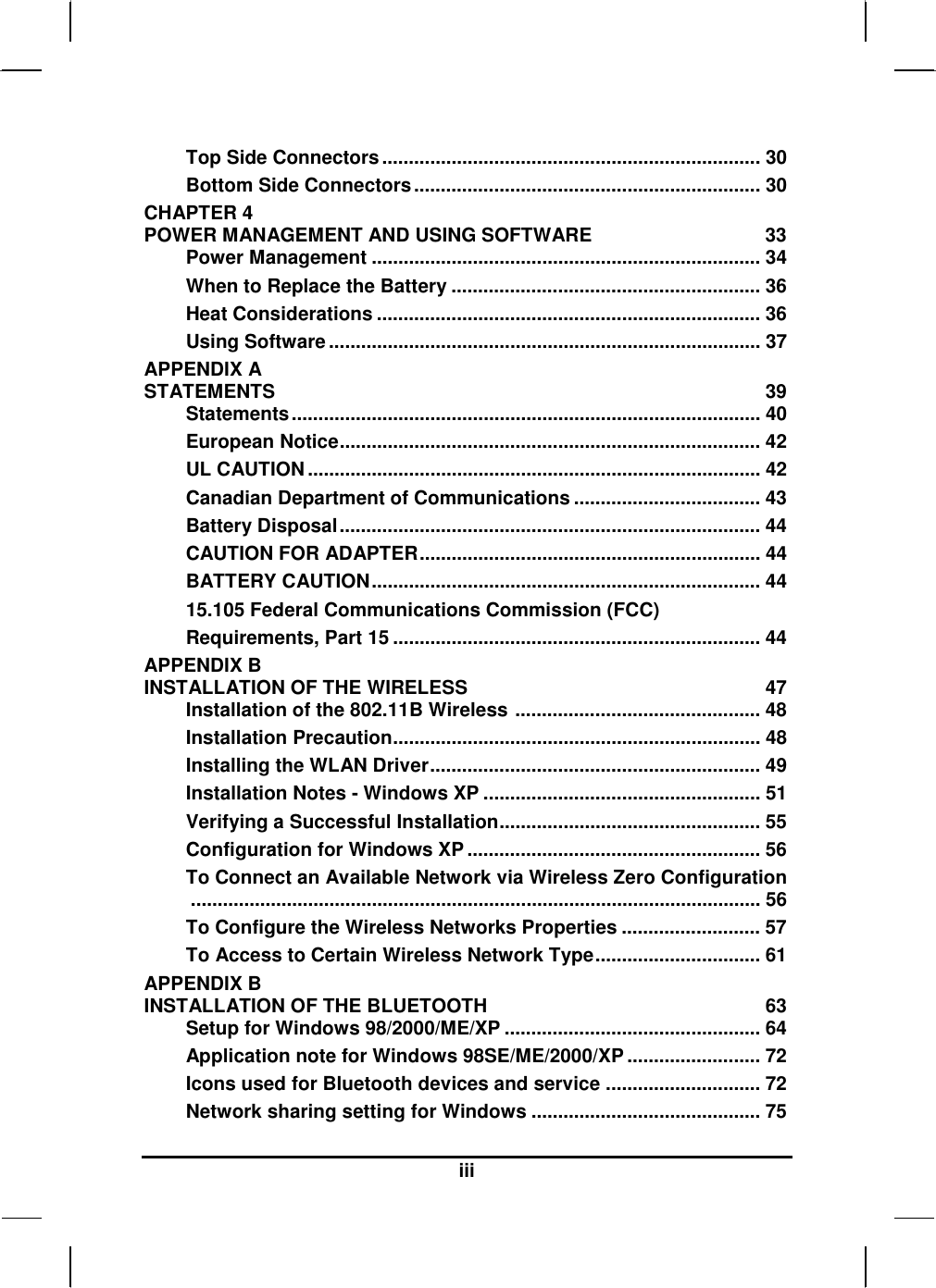  iii Top Side Connectors....................................................................... 30 Bottom Side Connectors................................................................. 30 CHAPTER 4   POWER MANAGEMENT AND USING SOFTWARE  33 Power Management ......................................................................... 34 When to Replace the Battery .......................................................... 36 Heat Considerations ........................................................................ 36 Using Software ................................................................................. 37 APPENDIX A   STATEMENTS 39 Statements........................................................................................ 40 European Notice............................................................................... 42 UL CAUTION..................................................................................... 42 Canadian Department of Communications ................................... 43 Battery Disposal............................................................................... 44 CAUTION FOR ADAPTER................................................................ 44 BATTERY CAUTION......................................................................... 44 15.105 Federal Communications Commission (FCC)  Requirements, Part 15 ..................................................................... 44 APPENDIX B   INSTALLATION OF THE WIRELESS  47 Installation of the 802.11B Wireless .............................................. 48 Installation Precaution..................................................................... 48 Installing the WLAN Driver.............................................................. 49 Installation Notes - Windows XP .................................................... 51 Verifying a Successful Installation................................................. 55 Configuration for Windows XP ....................................................... 56 To Connect an Available Network via Wireless Zero Configuration........................................................................................................... 56 To Configure the Wireless Networks Properties .......................... 57 To Access to Certain Wireless Network Type............................... 61 APPENDIX B   INSTALLATION OF THE BLUETOOTH  63 Setup for Windows 98/2000/ME/XP ................................................ 64 Application note for Windows 98SE/ME/2000/XP......................... 72 Icons used for Bluetooth devices and service ............................. 72 Network sharing setting for Windows ........................................... 75 