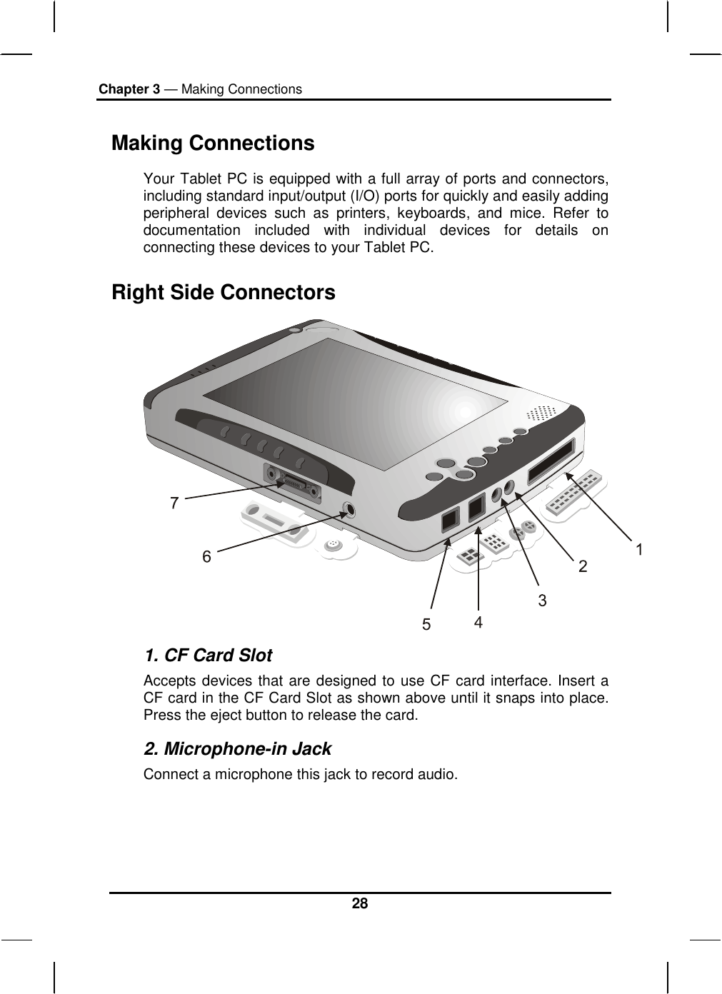 Chapter 3 — Making Connections 28 Making Connections Your Tablet PC is equipped with a full array of ports and connectors, including standard input/output (I/O) ports for quickly and easily adding peripheral devices such as printers, keyboards, and mice. Refer to documentation included with individual devices for details on connecting these devices to your Tablet PC.  Right Side Connectors  1. CF Card Slot Accepts devices that are designed to use CF card interface. Insert a CF card in the CF Card Slot as shown above until it snaps into place. Press the eject button to release the card. 2. Microphone-in Jack Connect a microphone this jack to record audio.  