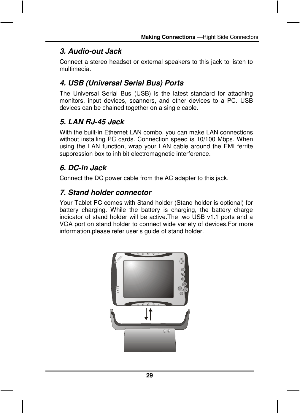Making Connections —Right Side Connectors 29 3. Audio-out Jack Connect a stereo headset or external speakers to this jack to listen to multimedia. 4. USB (Universal Serial Bus) Ports The Universal Serial Bus (USB) is the latest standard for attaching monitors, input devices, scanners, and other devices to a PC. USB devices can be chained together on a single cable. 5. LAN RJ-45 Jack With the built-in Ethernet LAN combo, you can make LAN connections without installing PC cards. Connection speed is 10/100 Mbps. When using the LAN function, wrap your LAN cable around the EMI ferrite suppression box to inhibit electromagnetic interference. 6. DC-in Jack Connect the DC power cable from the AC adapter to this jack. 7. Stand holder connector Your Tablet PC comes with Stand holder (Stand holder is optional) for battery charging. While the battery is charging, the battery charge indicator of stand holder will be active.The two USB v1.1 ports and a VGA port on stand holder to connect wide variety of devices.For more information,please refer user’s guide of stand holder.   