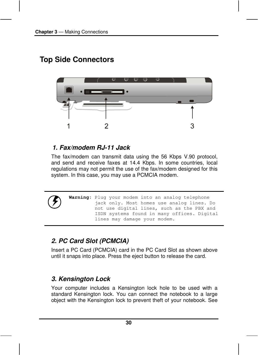 Chapter 3 — Making Connections 30  Top Side Connectors             1. Fax/modem RJ-11 Jack The fax/modem can transmit data using the 56 Kbps V.90 protocol, and send and receive faxes at 14.4 Kbps. In some countries, local regulations may not permit the use of the fax/modem designed for this system. In this case, you may use a PCMCIA modem.    Warning: Plug your modem into an analog telephone jack only. Most homes use analog lines. Do not use digital lines, such as the PBX and ISDN systems found in many offices. Digital lines may damage your modem.  2. PC Card Slot (PCMCIA) Insert a PC Card (PCMCIA) card in the PC Card Slot as shown above until it snaps into place. Press the eject button to release the card.  3. Kensington Lock Your computer includes a Kensington lock hole to be used with a standard Kensington lock. You can connect the notebook to a large object with the Kensington lock to prevent theft of your notebook. See 