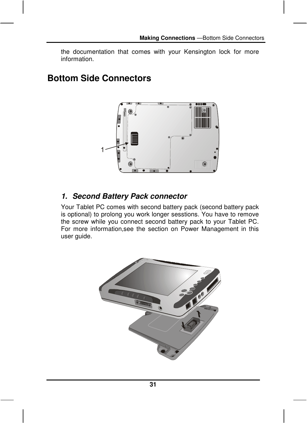 Making Connections —Bottom Side Connectors 31 the documentation that comes with your Kensington lock for more information. Bottom Side Connectors    1.  Second Battery Pack connector Your Tablet PC comes with second battery pack (second battery pack is optional) to prolong you work longer sesstions. You have to remove the screw while you connect second battery pack to your Tablet PC. For more information,see the section on Power Management in this user guide.   