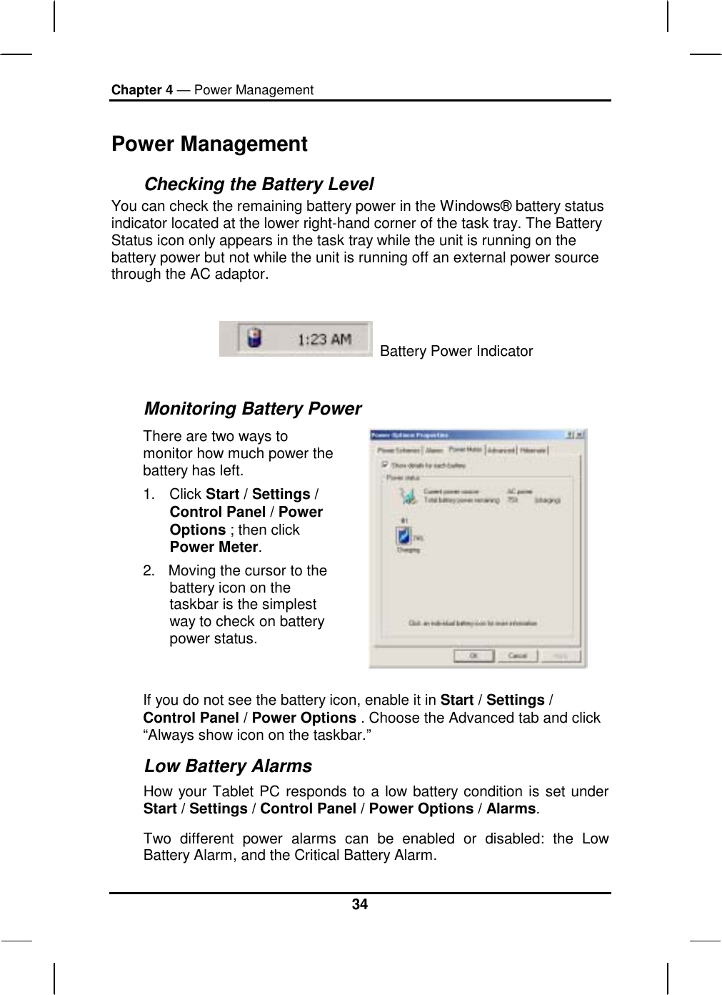 Chapter 4 — Power Management 34 Power Management Checking the Battery Level You can check the remaining battery power in the Windows® battery status indicator located at the lower right-hand corner of the task tray. The Battery Status icon only appears in the task tray while the unit is running on the battery power but not while the unit is running off an external power source through the AC adaptor.    Battery Power Indicator   Monitoring Battery Power There are two ways to monitor how much power the battery has left. 1. Click Start / Settings / Control Panel / Power Options ; then click Power Meter. 2.  Moving the cursor to the battery icon on the taskbar is the simplest way to check on battery power status.   If you do not see the battery icon, enable it in Start / Settings / Control Panel / Power Options . Choose the Advanced tab and click “Always show icon on the taskbar.” Low Battery Alarms How your Tablet PC responds to a low battery condition is set under Start / Settings / Control Panel / Power Options / Alarms.  Two different power alarms can be enabled or disabled: the Low Battery Alarm, and the Critical Battery Alarm.  