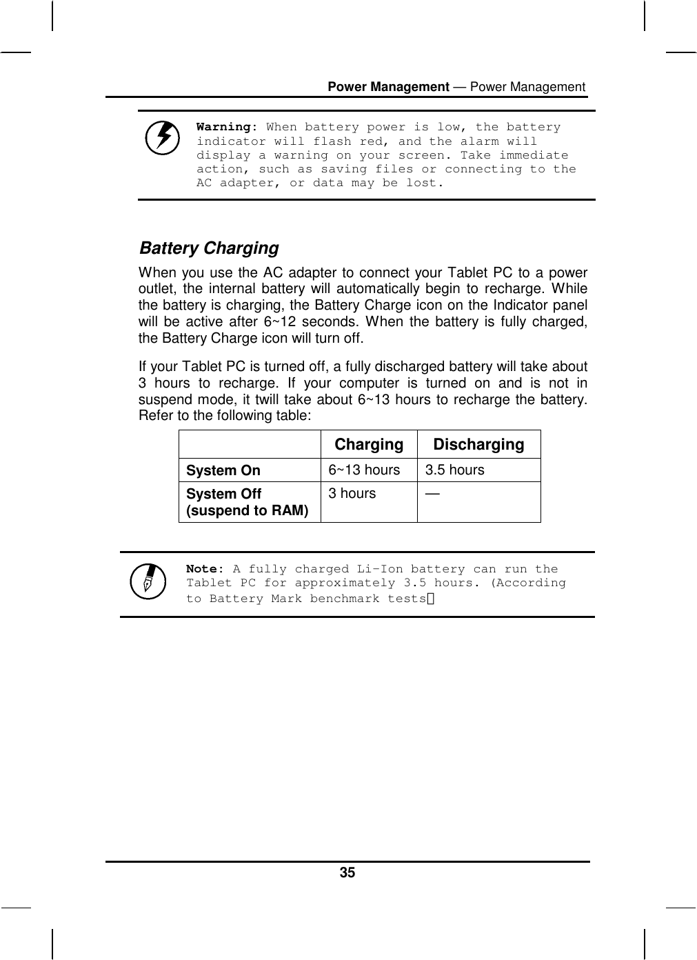 Power Management — Power Management 35  Warning: When battery power is low, the battery indicator will flash red, and the alarm will display a warning on your screen. Take immediate action, such as saving files or connecting to the AC adapter, or data may be lost.  Battery Charging When you use the AC adapter to connect your Tablet PC to a power outlet, the internal battery will automatically begin to recharge. While the battery is charging, the Battery Charge icon on the Indicator panel will be active after 6~12 seconds. When the battery is fully charged, the Battery Charge icon will turn off. If your Tablet PC is turned off, a fully discharged battery will take about 3 hours to recharge. If your computer is turned on and is not in suspend mode, it twill take about 6~13 hours to recharge the battery. Refer to the following table:  Charging Discharging System On  6~13 hours  3.5 hours System Off (suspend to RAM) 3 hours  —   Note: A fully charged Li-Ion battery can run the Tablet PC for approximately 3.5 hours. (According to Battery Mark benchmark tests）         