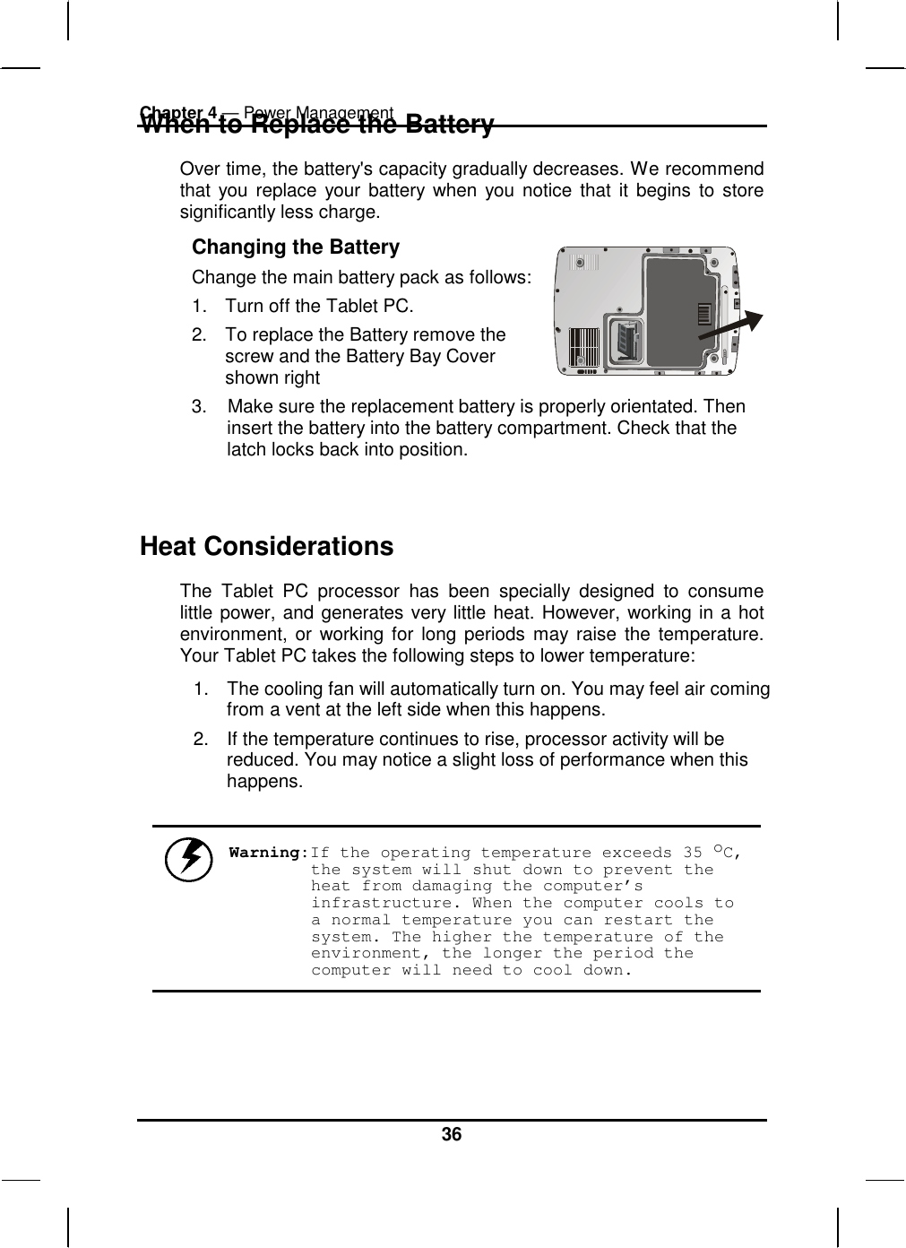 Chapter 4 — Power Management 36 When to Replace the Battery Over time, the battery&apos;s capacity gradually decreases. We recommend that you replace your battery when you notice that it begins to store significantly less charge. Changing the Battery Change the main battery pack as follows:1.  Turn off the Tablet PC.  2.  To replace the Battery remove the screw and the Battery Bay Cover shown right    3.    Make sure the replacement battery is properly orientated. Then insert the battery into the battery compartment. Check that the latch locks back into position.  Heat Considerations The Tablet PC processor has been specially designed to consume little power, and generates very little heat. However, working in a hot environment, or working for long periods may raise the temperature. Your Tablet PC takes the following steps to lower temperature: 1.  The cooling fan will automatically turn on. You may feel air coming from a vent at the left side when this happens.  2.  If the temperature continues to rise, processor activity will be reduced. You may notice a slight loss of performance when this happens.   Warning:If the operating temperature exceeds 35 oC, the system will shut down to prevent the heat from damaging the computer’s infrastructure. When the computer cools to a normal temperature you can restart the system. The higher the temperature of the environment, the longer the period the computer will need to cool down. 