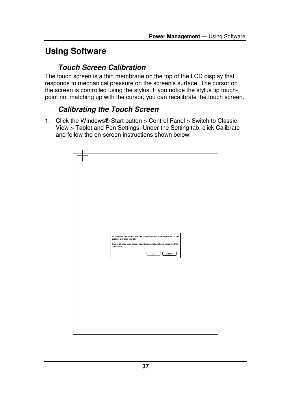 Power Management — Using Software 37 Using Software Touch Screen Calibration The touch screen is a thin membrane on the top of the LCD display that responds to mechanical pressure on the screen’s surface. The cursor on the screen is controlled using the stylus. If you notice the stylus tip touch-point not matching up with the cursor, you can recalibrate the touch screen. Calibrating the Touch Screen 1.  Click the Windows® Start button &gt; Control Panel &gt; Switch to Classic View &gt; Tablet and Pen Settings. Under the Setting tab, click Calibrate and follow the on-screen instructions shown below.    