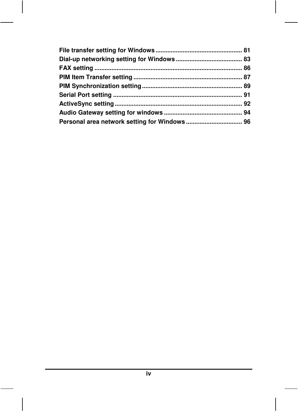  iv File transfer setting for Windows................................................... 81 Dial-up networking setting for Windows ....................................... 83 FAX setting ....................................................................................... 86 PIM Item Transfer setting ................................................................ 87 PIM Synchronization setting........................................................... 89 Serial Port setting ............................................................................ 91 ActiveSync setting........................................................................... 92 Audio Gateway setting for windows .............................................. 94 Personal area network setting for Windows ................................. 96  