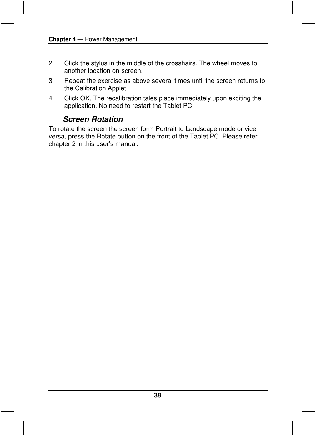 Chapter 4 — Power Management 38  2.  Click the stylus in the middle of the crosshairs. The wheel moves to another location on-screen. 3.  Repeat the exercise as above several times until the screen returns to  the Calibration Applet  4.  Click OK, The recalibration tales place immediately upon exciting the application. No need to restart the Tablet PC. Screen Rotation  To rotate the screen the screen form Portrait to Landscape mode or vice versa, press the Rotate button on the front of the Tablet PC. Please refer chapter 2 in this user’s manual.  