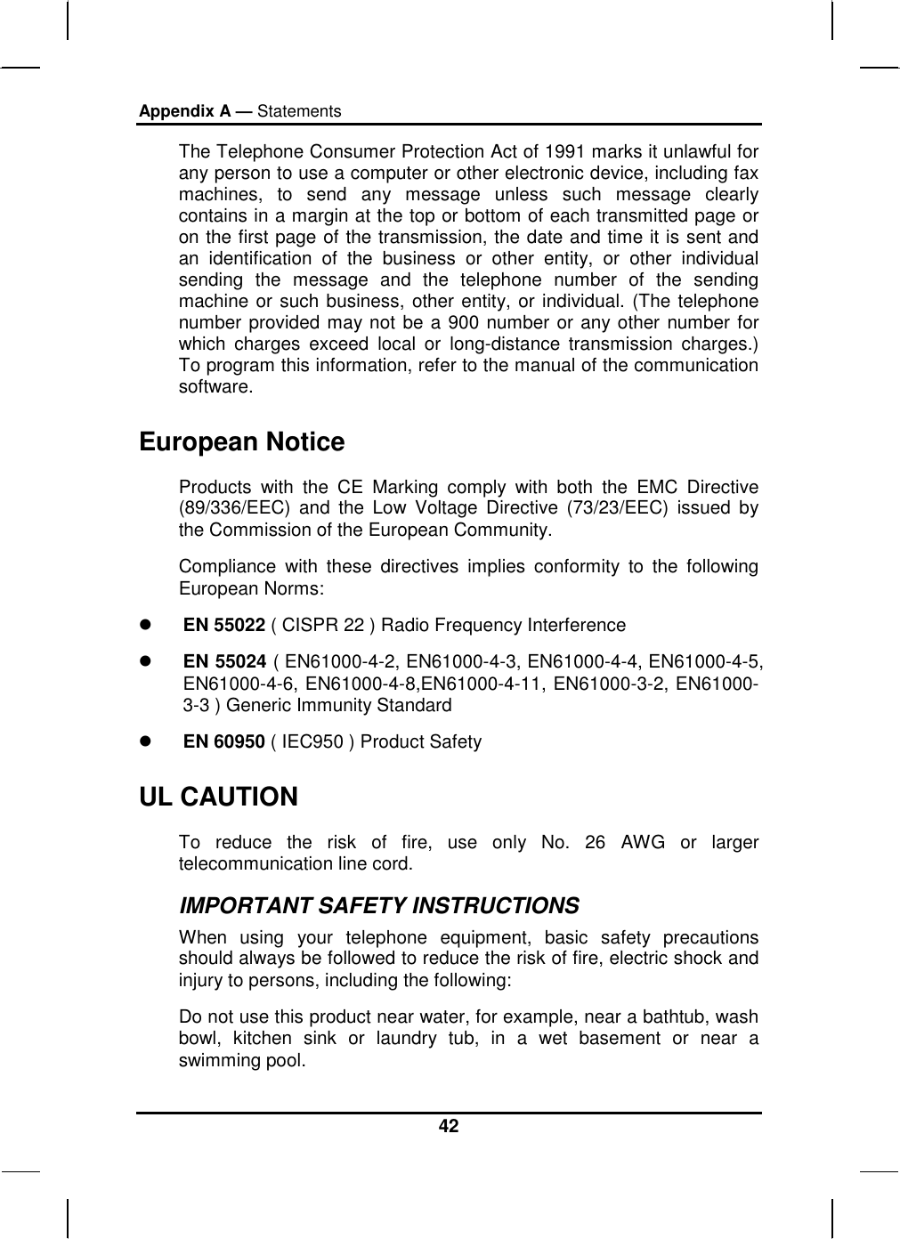 Appendix A — Statements 42 The Telephone Consumer Protection Act of 1991 marks it unlawful for any person to use a computer or other electronic device, including fax machines, to send any message unless such message clearly contains in a margin at the top or bottom of each transmitted page or on the first page of the transmission, the date and time it is sent and an identification of the business or other entity, or other individual sending the message and the telephone number of the sending machine or such business, other entity, or individual. (The telephone number provided may not be a 900 number or any other number for which charges exceed local or long-distance transmission charges.) To program this information, refer to the manual of the communication software. European Notice  Products with the CE Marking comply with both the EMC Directive (89/336/EEC) and the Low Voltage Directive (73/23/EEC) issued by the Commission of the European Community. Compliance with these directives implies conformity to the following European Norms:   EN 55022 ( CISPR 22 ) Radio Frequency Interference   EN 55024 ( EN61000-4-2, EN61000-4-3, EN61000-4-4, EN61000-4-5, EN61000-4-6, EN61000-4-8,EN61000-4-11, EN61000-3-2, EN61000-3-3 ) Generic Immunity Standard   EN 60950 ( IEC950 ) Product Safety UL CAUTION To reduce the risk of fire, use only No. 26 AWG or larger telecommunication line cord.  IMPORTANT SAFETY INSTRUCTIONS   When using your telephone equipment, basic safety precautions should always be followed to reduce the risk of fire, electric shock and injury to persons, including the following: Do not use this product near water, for example, near a bathtub, wash bowl, kitchen sink or laundry tub, in a wet basement or near a swimming pool. 