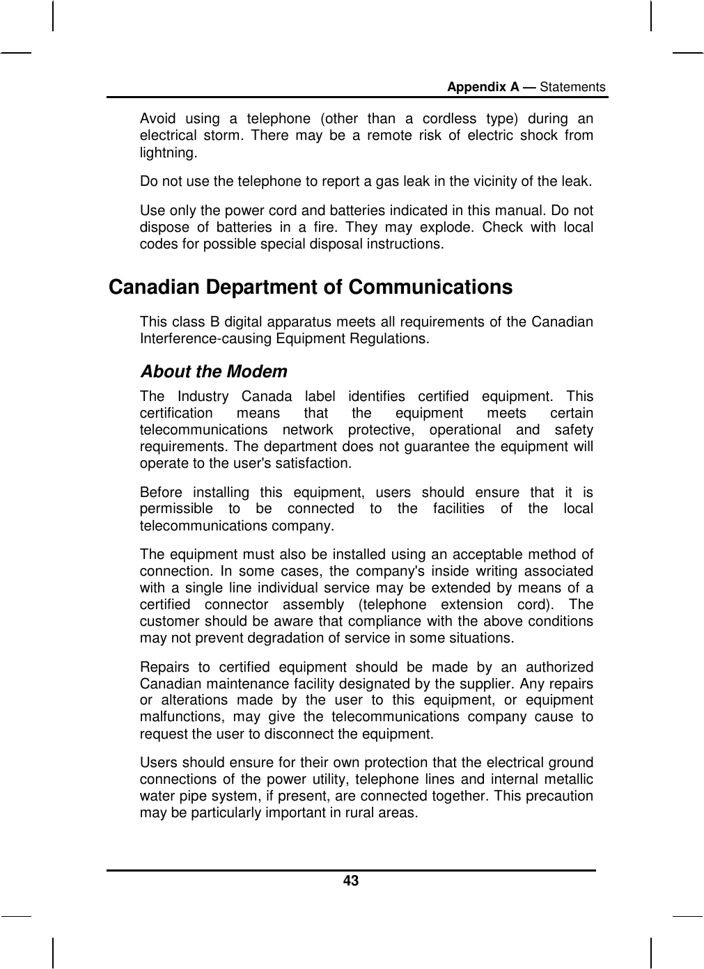 Appendix A — Statements 43 Avoid using a telephone (other than a cordless type) during an electrical storm. There may be a remote risk of electric shock from lightning. Do not use the telephone to report a gas leak in the vicinity of the leak. Use only the power cord and batteries indicated in this manual. Do not dispose of batteries in a fire. They may explode. Check with local codes for possible special disposal instructions.  Canadian Department of Communications This class B digital apparatus meets all requirements of the Canadian Interference-causing Equipment Regulations. About the Modem The Industry Canada label identifies certified equipment. This certification means that the equipment meets certain telecommunications network protective, operational and safety requirements. The department does not guarantee the equipment will operate to the user&apos;s satisfaction. Before installing this equipment, users should ensure that it is permissible to be connected to the facilities of the local telecommunications company. The equipment must also be installed using an acceptable method of connection. In some cases, the company&apos;s inside writing associated with a single line individual service may be extended by means of a certified connector assembly (telephone extension cord). The customer should be aware that compliance with the above conditions may not prevent degradation of service in some situations. Repairs to certified equipment should be made by an authorized Canadian maintenance facility designated by the supplier. Any repairs or alterations made by the user to this equipment, or equipment malfunctions, may give the telecommunications company cause to request the user to disconnect the equipment. Users should ensure for their own protection that the electrical ground connections of the power utility, telephone lines and internal metallic water pipe system, if present, are connected together. This precaution may be particularly important in rural areas. 