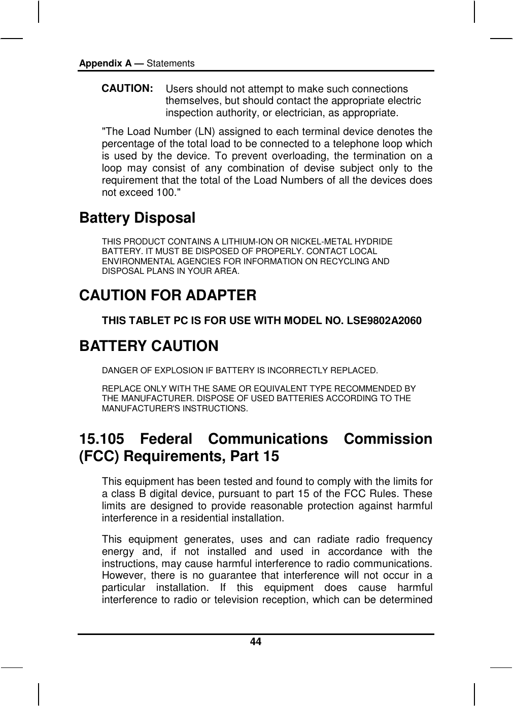 Appendix A — Statements 44 CAUTION:  Users should not attempt to make such connections themselves, but should contact the appropriate electric inspection authority, or electrician, as appropriate. &quot;The Load Number (LN) assigned to each terminal device denotes the percentage of the total load to be connected to a telephone loop which is used by the device. To prevent overloading, the termination on a loop may consist of any combination of devise subject only to the requirement that the total of the Load Numbers of all the devices does not exceed 100.&quot; Battery Disposal THIS PRODUCT CONTAINS A LITHIUM-ION OR NICKEL-METAL HYDRIDE BATTERY. IT MUST BE DISPOSED OF PROPERLY. CONTACT LOCAL ENVIRONMENTAL AGENCIES FOR INFORMATION ON RECYCLING AND DISPOSAL PLANS IN YOUR AREA. CAUTION FOR ADAPTER THIS TABLET PC IS FOR USE WITH MODEL NO. LSE9802A2060 BATTERY CAUTION DANGER OF EXPLOSION IF BATTERY IS INCORRECTLY REPLACED. REPLACE ONLY WITH THE SAME OR EQUIVALENT TYPE RECOMMENDED BY THE MANUFACTURER. DISPOSE OF USED BATTERIES ACCORDING TO THE MANUFACTURER&apos;S INSTRUCTIONS. 15.105 Federal Communications Commission (FCC) Requirements, Part 15 This equipment has been tested and found to comply with the limits for a class B digital device, pursuant to part 15 of the FCC Rules. These limits are designed to provide reasonable protection against harmful interference in a residential installation. This equipment generates, uses and can radiate radio frequency energy and, if not installed and used in accordance with the instructions, may cause harmful interference to radio communications. However, there is no guarantee that interference will not occur in a particular installation. If this equipment does cause harmful interference to radio or television reception, which can be determined 