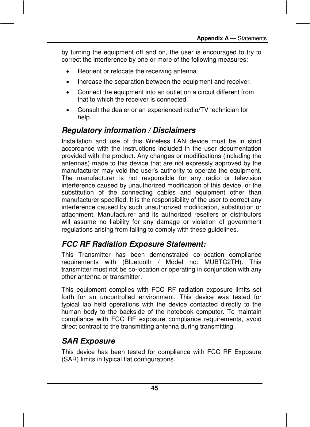 Appendix A — Statements 45 by turning the equipment off and on, the user is encouraged to try to correct the interference by one or more of the following measures: •  Reorient or relocate the receiving antenna. •  Increase the separation between the equipment and receiver. •  Connect the equipment into an outlet on a circuit different from that to which the receiver is connected. •  Consult the dealer or an experienced radio/TV technician for help. Regulatory information / Disclaimers Installation and use of this Wireless LAN device must be in strict accordance with the instructions included in the user documentation provided with the product. Any changes or modifications (including the antennas) made to this device that are not expressly approved by the manufacturer may void the user’s authority to operate the equipment. The manufacturer is not responsible for any radio or television interference caused by unauthorized modification of this device, or the substitution of the connecting cables and equipment other than manufacturer specified. It is the responsibility of the user to correct any interference caused by such unauthorized modification, substitution or attachment. Manufacturer and its authorized resellers or distributors will assume no liability for any damage or violation of government regulations arising from failing to comply with these guidelines. FCC RF Radiation Exposure Statement: This Transmitter has been demonstrated co-location compliance requirements with (Bluetooth / Model no: MUBTC2TH). This transmitter must not be co-location or operating in conjunction with any other antenna or transmitter. This equipment complies with FCC RF radiation exposure limits set forth for an uncontrolled environment. This device was tested for typical lap held operations with the device contacted directly to the human body to the backside of the notebook computer. To maintain compliance with FCC RF exposure compliance requirements, avoid direct contract to the transmitting antenna during transmitting.  SAR Exposure This device has been tested for compliance with FCC RF Exposure (SAR) limits in typical flat configurations. 