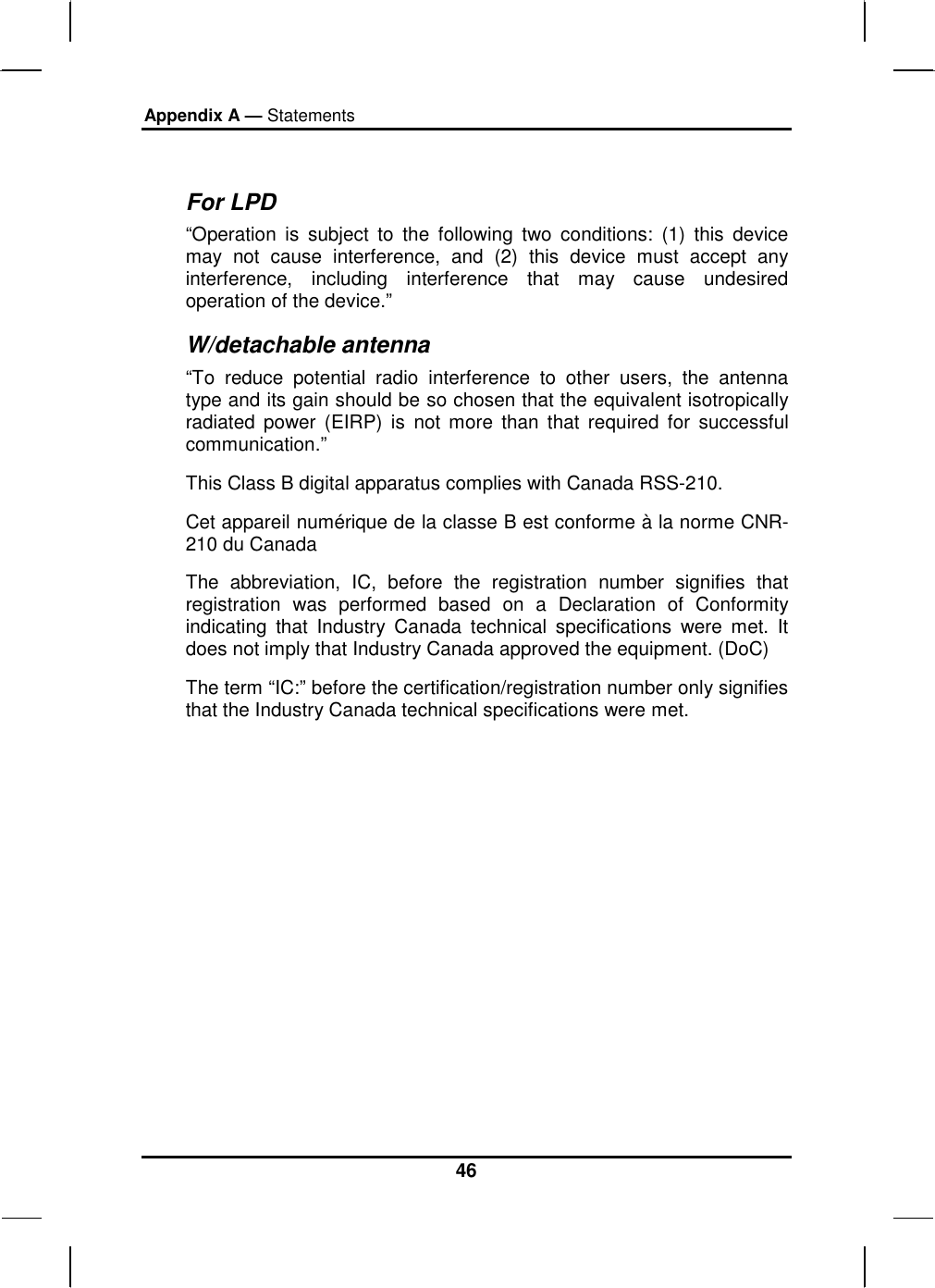 Appendix A — Statements 46  For LPD “Operation is subject to the following two conditions: (1) this device may not cause interference, and (2) this device must accept any interference, including interference that may cause undesired operation of the device.”  W/detachable antenna “To reduce potential radio interference to other users, the antenna type and its gain should be so chosen that the equivalent isotropically radiated power (EIRP) is not more than that required for successful communication.”  This Class B digital apparatus complies with Canada RSS-210. Cet appareil numérique de la classe B est conforme à la norme CNR-210 du Canada The abbreviation, IC, before the registration number signifies that registration was performed based on a Declaration of Conformity indicating that Industry Canada technical specifications were met. It does not imply that Industry Canada approved the equipment. (DoC) The term “IC:” before the certification/registration number only signifies that the Industry Canada technical specifications were met.  