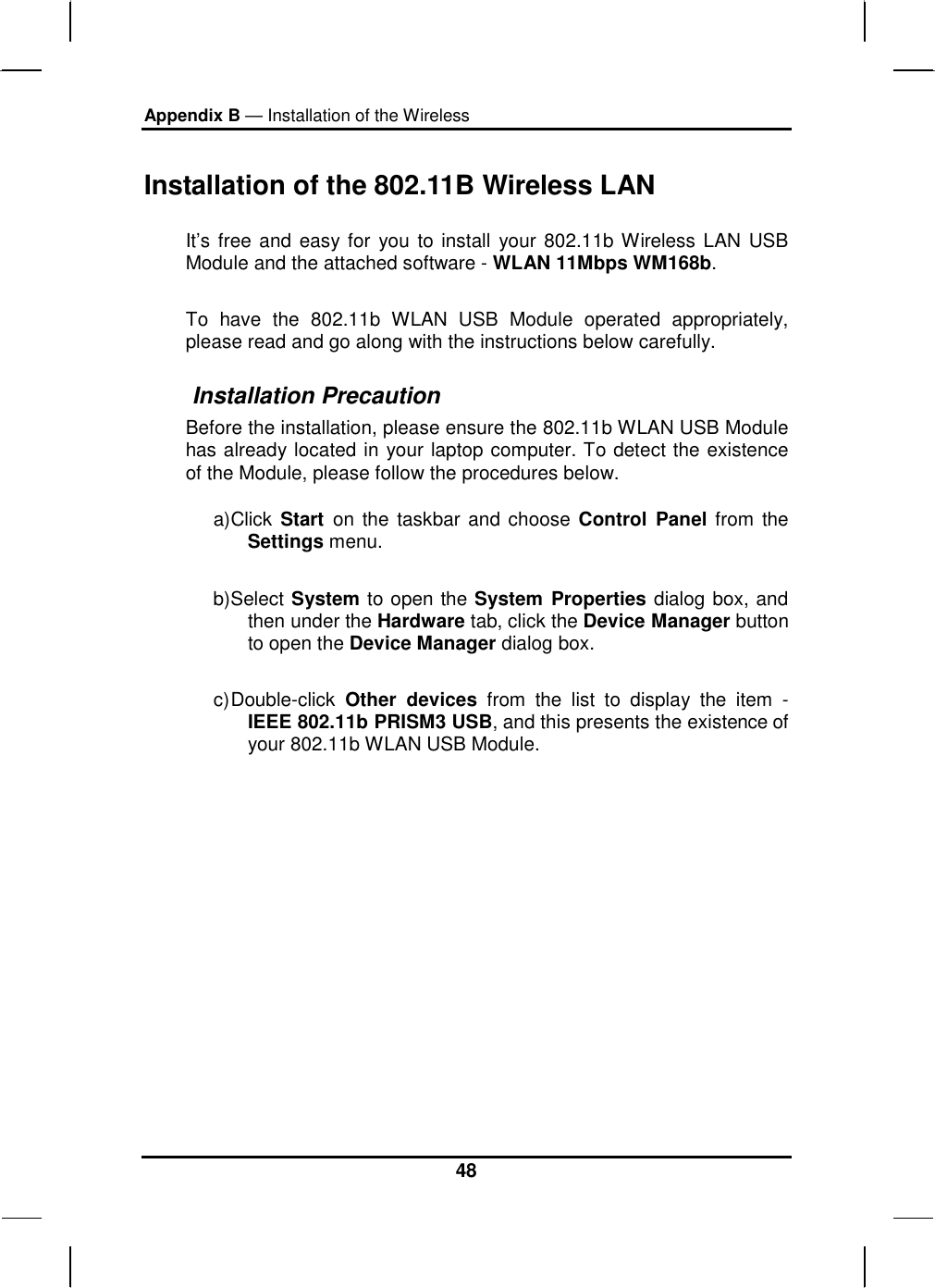 Appendix B — Installation of the Wireless 48 Installation of the 802.11B Wireless LAN  It’s free and easy for you to install your 802.11b Wireless LAN USB Module and the attached software - WLAN 11Mbps WM168b. To have the 802.11b WLAN USB Module operated appropriately, please read and go along with the instructions below carefully.  Installation Precaution Before the installation, please ensure the 802.11b WLAN USB Module has already located in your laptop computer. To detect the existence of the Module, please follow the procedures below. a) Click Start  on the taskbar and choose Control Panel from the Settings menu. b) Select System to open the System Properties dialog box, and then under the Hardware tab, click the Device Manager button to open the Device Manager dialog box. c) Double-click  Other devices from the list to display the item - IEEE 802.11b PRISM3 USB, and this presents the existence of your 802.11b WLAN USB Module. 