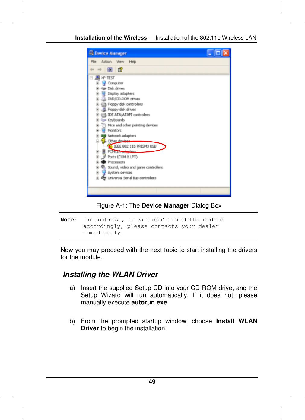 Installation of the Wireless — Installation of the 802.11b Wireless LAN 49  Figure A-1: The Device Manager Dialog Box Note:  In contrast, if you don’t find the module accordingly, please contacts your dealer immediately. Now you may proceed with the next topic to start installing the drivers for the module.  Installing the WLAN Driver a)  Insert the supplied Setup CD into your CD-ROM drive, and the Setup Wizard will run automatically. If it does not, please manually execute autorun.exe. b)  From the prompted startup window, choose Install WLAN Driver to begin the installation.  