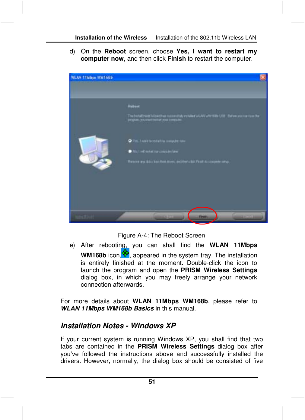 Installation of the Wireless — Installation of the 802.11b Wireless LAN 51 d) On the Reboot screen, choose Yes, I want to restart my computer now, and then click Finish to restart the computer.   Figure A-4: The Reboot Screen e) After rebooting, you can shall find the WLAN 11Mbps WM168b icon, , appeared in the system tray. The installation is entirely finished at the moment. Double-click the icon to launch the program and open the PRISM Wireless Settings dialog box, in which you may freely arrange your network connection afterwards.  For more details about WLAN 11Mbps WM168b, please refer to WLAN 11Mbps WM168b Basics in this manual. Installation Notes - Windows XP If your current system is running Windows XP, you shall find that two tabs are contained in the PRISM Wireless Settings dialog box after you’ve followed the instructions above and successfully installed the drivers. However, normally, the dialog box should be consisted of five 