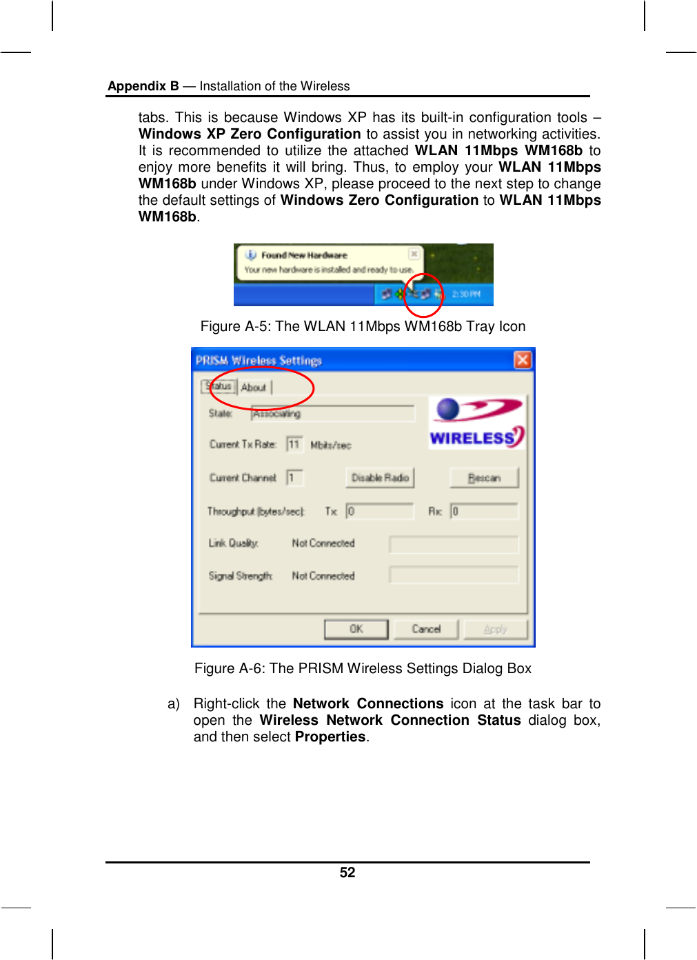 Appendix B — Installation of the Wireless 52 tabs. This is because Windows XP has its built-in configuration tools – Windows XP Zero Configuration to assist you in networking activities. It is recommended to utilize the attached WLAN 11Mbps WM168b to enjoy more benefits it will bring. Thus, to employ your WLAN 11Mbps WM168b under Windows XP, please proceed to the next step to change the default settings of Windows Zero Configuration to WLAN 11Mbps WM168b.   Figure A-5: The WLAN 11Mbps WM168b Tray Icon  Figure A-6: The PRISM Wireless Settings Dialog Box a) Right-click the Network Connections icon at the task bar to open the Wireless Network Connection Status dialog box, and then select Properties. 