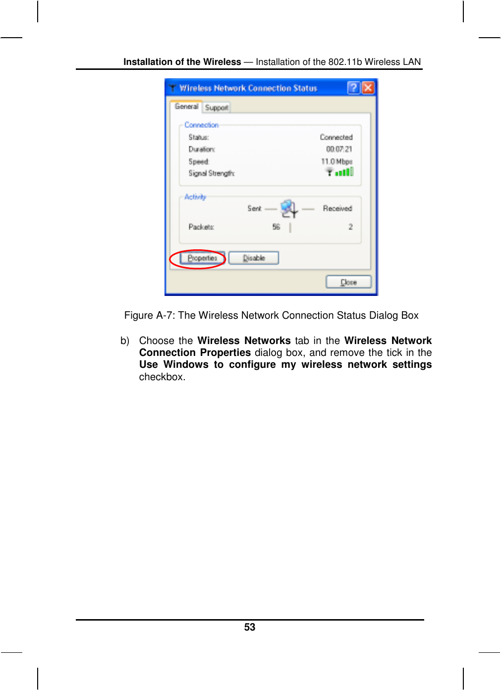 Installation of the Wireless — Installation of the 802.11b Wireless LAN 53  Figure A-7: The Wireless Network Connection Status Dialog Box b) Choose the Wireless Networks tab in the Wireless Network Connection Properties dialog box, and remove the tick in the Use Windows to configure my wireless network settings checkbox. 