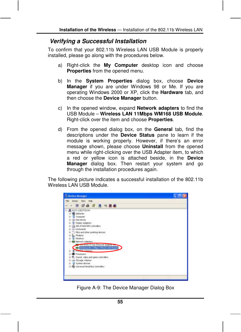 Installation of the Wireless — Installation of the 802.11b Wireless LAN 55  Verifying a Successful Installation To confirm that your 802.11b Wireless LAN USB Module is properly installed, please go along with the procedures below. a) Right-click the My Computer desktop icon and choose Properties from the opened menu. b) In the System Properties dialog box, choose Device Manager if you are under Windows 98 or Me. If you are operating Windows 2000 or XP, click the Hardware tab, and then choose the Device Manager button.  c)  In the opened window, expand Network adapters to find the USB Module – Wireless LAN 11Mbps WM168 USB Module. Right-click over the item and choose Properties. d)  From the opened dialog box, on the General tab, find the descriptions under the Device Status pane to learn if the module is working properly. However, if there’s an error message shown, please choose Uninstall from the opened menu while right-clicking over the USB Adapter item, to which a red or yellow icon is attached beside, in the Device Manager dialog box. Then restart your system and go through the installation procedures again. The following picture indicates a successful installation of the 802.11b Wireless LAN USB Module.  Figure A-9: The Device Manager Dialog Box 