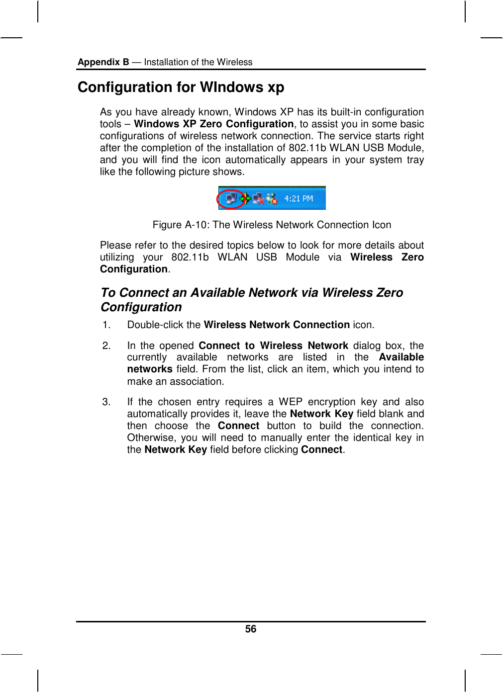 Appendix B — Installation of the Wireless 56 Configuration for WIndows xp                                  As you have already known, Windows XP has its built-in configuration tools – Windows XP Zero Configuration, to assist you in some basic configurations of wireless network connection. The service starts right after the completion of the installation of 802.11b WLAN USB Module, and you will find the icon automatically appears in your system tray like the following picture shows.  Figure A-10: The Wireless Network Connection Icon Please refer to the desired topics below to look for more details about utilizing your 802.11b WLAN USB Module via Wireless Zero Configuration. To Connect an Available Network via Wireless Zero Configuration 1. Double-click the Wireless Network Connection icon.  2. In the opened Connect to Wireless Network dialog box, the currently available networks are listed in the Available networks field. From the list, click an item, which you intend to make an association.  3.  If the chosen entry requires a WEP encryption key and also automatically provides it, leave the Network Key field blank and then choose the Connect button to build the connection. Otherwise, you will need to manually enter the identical key in the Network Key field before clicking Connect. 