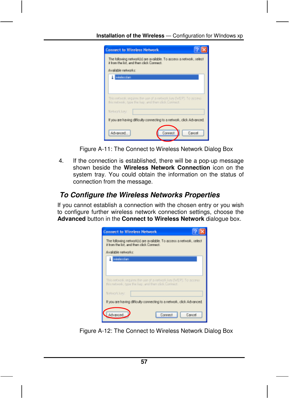 Installation of the Wireless — Configuration for WIndows xp 57  Figure A-11: The Connect to Wireless Network Dialog Box 4.  If the connection is established, there will be a pop-up message shown beside the Wireless Network Connection icon on the system tray. You could obtain the information on the status of connection from the message.  To Configure the Wireless Networks Properties If you cannot establish a connection with the chosen entry or you wish to configure further wireless network connection settings, choose the Advanced button in the Connect to Wireless Network dialogue box.                       Figure A-12: The Connect to Wireless Network Dialog Box 