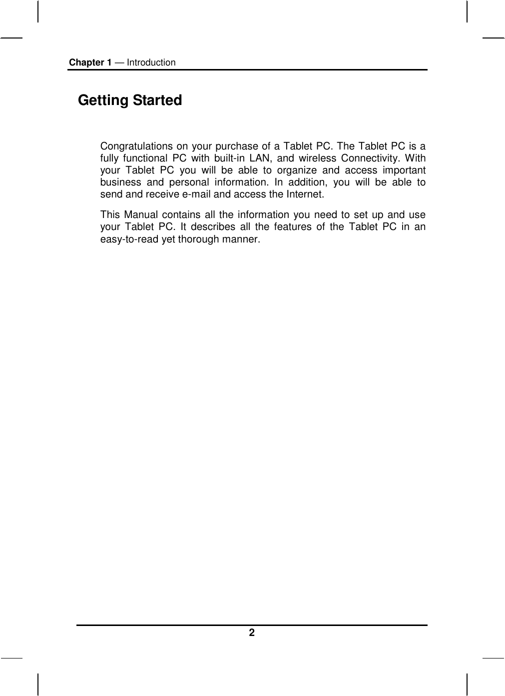 Chapter 1 — Introduction 2 Getting Started  Congratulations on your purchase of a Tablet PC. The Tablet PC is a fully functional PC with built-in LAN, and wireless Connectivity. With your Tablet PC you will be able to organize and access important business and personal information. In addition, you will be able to send and receive e-mail and access the Internet. This Manual contains all the information you need to set up and use your Tablet PC. It describes all the features of the Tablet PC in an easy-to-read yet thorough manner.  